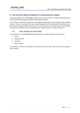   	
  	
  	
  	
  	
  	
  	
  	
  	
  	
  	
  	
  	
  	
  	
  	
  	
  	
  	
  	
  	
  	
  	
  	
  	
  	
  	
  	
  	
  	
  	
  	
  	
  	
  	
  	
  	
  	
  	
  	
  	
  	
  	
  	
  	
  	
  	
  	
  	
  	
  	
  	
  	
  	
  	
  	
  	
  	
  	
  	
  	
  	
  	
  	
  	
  D2.2.1	
  INTERNATIONAL	
  RESEARCH	
  ROADMAP	
  
128	
  |	
  P a g e 	
  
4. The	
  case	
  for	
  policy-­‐making	
  2.0:	
  evaluating	
  the	
  impact	
  	
  
These	
  technologies	
  and	
  methodologies	
  certainly	
  show	
  great	
  promises	
  for	
  better	
  policy-­‐making,	
  but	
  
to	
  what	
  extent	
  do	
  they	
  genuinely	
  lead	
  to	
  better	
  policy-­‐making?	
  
In	
  this	
  section,	
  we	
  provide	
  an	
  overview	
  of	
  the	
  evidence	
  regarding	
  the	
  actual	
  impact	
  of	
  policy-­‐making	
  
2.0	
  tools.	
  To	
  do	
  so,	
  we	
  extract	
  the	
  main	
  related	
  findings	
  from	
  the	
  cases	
  studies;	
  from	
  the	
  prize	
  on	
  
policy-­‐making	
  2.0	
  launched	
  by	
  the	
  project;	
  from	
  the	
  survey	
  of	
  users’	
  needs.	
  Based	
  on	
  the	
  findings,	
  
we	
  propose	
  an	
  additional	
  research	
  challenge	
  on	
  the	
  impact	
  evaluation	
  of	
  policy-­‐making	
  2.0.	
  
4.1. Cross	
  analysis	
  of	
  case	
  studies	
  	
  
In	
  deliverable	
  D5.2,	
  the	
  CROSSOVER	
  project	
  provides	
  an	
  in	
  depth	
  analysis	
  of	
  4	
  cases	
  studies:	
  
1. Gleam	
  
2. Pathways	
  2050	
  
3. UrbanSim	
  
4. Opinion	
  Space	
  	
  
In	
  this	
  section,	
  we	
  extract	
  and	
  analyse	
  the	
  relevant	
  information	
  about	
  their	
  impact	
  on	
  the	
  quality	
  of	
  
policy-­‐making.	
  
 
