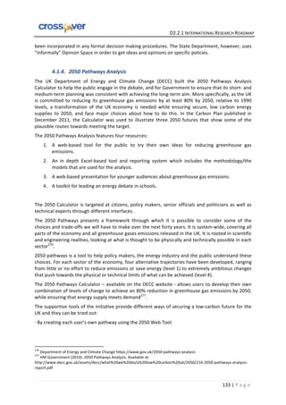   	
  	
  	
  	
  	
  	
  	
  	
  	
  	
  	
  	
  	
  	
  	
  	
  	
  	
  	
  	
  	
  	
  	
  	
  	
  	
  	
  	
  	
  	
  	
  	
  	
  	
  	
  	
  	
  	
  	
  	
  	
  	
  	
  	
  	
  	
  	
  	
  	
  	
  	
  	
  	
  	
  	
  	
  	
  	
  	
  	
  	
  	
  	
  	
  	
  D2.2.1	
  INTERNATIONAL	
  RESEARCH	
  ROADMAP	
  
133	
  |	
  P a g e 	
  
been	
  incorporated	
  in	
  any	
  formal	
  decision	
  making	
  procedures.	
  The	
  State	
  Department,	
  however,	
  uses	
  
“informally”	
  Opinion	
  Space	
  in	
  order	
  to	
  get	
  ideas	
  and	
  opinions	
  on	
  specific	
  policies.	
  
	
  
4.1.4. 2050	
  Pathways	
  Analysis	
  
The	
   UK	
   Department	
   of	
   Energy	
   and	
   Climate	
   Change	
   (DECC)	
   built	
   the	
   2050	
   Pathways	
   Analysis	
  
Calculator	
  to	
  help	
  the	
  public	
  engage	
  in	
  the	
  debate,	
  and	
  for	
  Government	
  to	
  ensure	
  that	
  its	
  short-­‐	
  and	
  
medium-­‐term	
  planning	
  was	
  consistent	
  with	
  achieving	
  the	
  long-­‐term	
  aim.	
  More	
  specifically,	
  as	
  the	
  UK	
  
is	
  committed	
  to	
  reducing	
  its	
  greenhouse	
  gas	
  emissions	
  by	
  at	
  least	
  80%	
  by	
  2050,	
  relative	
  to	
  1990	
  
levels,	
   a	
   transformation	
   of	
   the	
   UK	
   economy	
   is	
   needed	
   while	
   ensuring	
   secure,	
   low	
   carbon	
   energy	
  
supplies	
   to	
   2050,	
   and	
   face	
   major	
   choices	
   about	
   how	
   to	
   do	
   this.	
   In	
   the	
   Carbon	
   Plan	
   published	
   in	
  
December	
   2011,	
   the	
   Calculator	
   was	
   used	
   to	
   illustrate	
   three	
   2050	
   futures	
   that	
   show	
   some	
   of	
   the	
  
plausible	
  routes	
  towards	
  meeting	
  the	
  target.	
  	
  
The	
  2050	
  Pathways	
  Analysis	
  features	
  four	
  resources:	
  	
  
1. A	
   web-­‐based	
   tool	
   for	
   the	
   public	
   to	
   try	
   their	
   own	
   ideas	
   for	
   reducing	
   greenhouse	
   gas	
  
emissions.	
  	
  
2. An	
   in	
   depth	
   Excel-­‐based	
   tool	
   and	
   reporting	
   system	
   which	
   includes	
   the	
   methodology/the	
  
models	
  that	
  are	
  used	
  for	
  the	
  analysis.	
  	
  
3. A	
  web-­‐based	
  presentation	
  for	
  younger	
  audiences	
  about	
  greenhouse	
  gas	
  emissions.	
  	
  
4. A	
  toolkit	
  for	
  leading	
  an	
  energy	
  debate	
  in	
  schools.	
  	
  
	
  
The	
  2050	
  Calculator	
  is	
  targeted	
  at	
  citizens,	
  policy	
  makers,	
  senior	
  officials	
  and	
  politicians	
  as	
  well	
  as	
  
technical	
  experts	
  through	
  different	
  interfaces.	
  	
  
The	
   2050	
   Pathways	
   presents	
   a	
   framework	
   through	
   which	
   it	
   is	
   possible	
   to	
   consider	
   some	
   of	
   the	
  
choices	
  and	
  trade-­‐offs	
  we	
  will	
  have	
  to	
  make	
  over	
  the	
  next	
  forty	
  years.	
  It	
  is	
  system-­‐wide,	
  covering	
  all	
  
parts	
  of	
  the	
  economy	
  and	
  all	
  greenhouse	
  gases	
  emissions	
  released	
  in	
  the	
  UK.	
  It	
  is	
  rooted	
  in	
  scientific	
  
and	
  engineering	
  realities,	
  looking	
  at	
  what	
  is	
  thought	
  to	
  be	
  physically	
  and	
  technically	
  possible	
  in	
  each	
  
sector276
.	
  
2050	
  pathways	
  is	
  a	
  tool	
  to	
  help	
  policy	
  makers,	
  the	
  energy	
  industry	
  and	
  the	
  public	
  understand	
  these	
  
choices.	
  For	
  each	
  sector	
  of	
  the	
  economy,	
  four	
  alternative	
  trajectories	
  have	
  been	
  developed,	
  ranging	
  
from	
  little	
  or	
  no	
  effort	
  to	
  reduce	
  emissions	
  or	
  save	
  energy	
  (level	
  1)	
  to	
  extremely	
  ambitious	
  changes	
  
that	
  push	
  towards	
  the	
  physical	
  or	
  technical	
  limits	
  of	
  what	
  can	
  be	
  achieved	
  (level	
  4).	
  	
  
The	
  2050	
  Pathways	
  Calculator	
  –	
  available	
  on	
  the	
  DECC	
  website	
  -­‐	
  allows	
  users	
  to	
  develop	
  their	
  own	
  
combination	
  of	
  levels	
  of	
  change	
  to	
  achieve	
  an	
  80%	
  reduction	
  in	
  greenhouse	
  gas	
  emissions	
  by	
  2050,	
  
while	
  ensuring	
  that	
  energy	
  supply	
  meets	
  demand277
.	
  
The	
  supportive	
  tools	
  of	
  the	
  initiative	
  provide	
  different	
  ways	
  of	
  securing	
  a	
  low-­‐carbon	
  future	
  for	
  the	
  
UK	
  and	
  they	
  can	
  be	
  tried	
  out:	
  	
  
·∙	
  By	
  creating	
  each	
  user’s	
  own	
  pathway	
  using	
  the	
  2050	
  Web	
  Tool.	
  	
  
	
  	
  	
  	
  	
  	
  	
  	
  	
  	
  	
  	
  	
  	
  	
  	
  	
  	
  	
  	
  	
  	
  	
  	
  	
  	
  	
  	
  	
  	
  	
  	
  	
  	
  	
  	
  	
  	
  	
  	
  	
  	
  	
  	
  	
  	
  	
  	
  	
  	
  	
  	
  	
  	
  	
  	
  	
  	
  	
  	
  	
  
276
	
  Department	
  of	
  Energy	
  and	
  Climate	
  Change	
  https://www.gov.uk/2050-­‐pathways-­‐analysis	
  
277
	
  HM	
  Government	
  (2010).	
  2050	
  Pathways	
  Analysis.	
  Available	
  at:	
  
http://www.decc.gov.uk/assets/decc/what%20we%20do/a%20low%20carbon%20uk/2050/216-­‐2050-­‐pathways-­‐analysis-­‐
report.pdf	
  
 