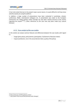   	
  	
  	
  	
  	
  	
  	
  	
  	
  	
  	
  	
  	
  	
  	
  	
  	
  	
  	
  	
  	
  	
  	
  	
  	
  	
  	
  	
  	
  	
  	
  	
  	
  	
  	
  	
  	
  	
  	
  	
  	
  	
  	
  	
  	
  	
  	
  	
  	
  	
  	
  	
  	
  	
  	
  	
  	
  	
  	
  	
  	
  	
  	
  	
  	
  D2.2.1	
  INTERNATIONAL	
  RESEARCH	
  ROADMAP	
  
135	
  |	
  P a g e 	
  
It	
  has	
  to	
  be	
  noted	
  that	
  due	
  to	
  the	
  project’s	
  open	
  source	
  nature,	
  it	
  is	
  quite	
  difficult	
  to	
  tell	
  how	
  many	
  
and	
  who	
  exactly	
  are	
  using	
  the	
  platform.	
  	
  
In	
   addition,	
   a	
   large	
   number	
   of	
   presentations	
   have	
   been	
   conducted	
   in	
   workshops,	
   schools,	
  
conferences,	
   NGOs,	
   international	
   colleagues	
   etc.	
   A	
   presentation	
   was	
   made	
   to	
   the	
   European	
  
Commission	
   too.	
   Really	
   positive	
   media	
   coverage	
   has	
   also	
   been	
   noticed	
   (around	
   15	
   key	
   articles	
  
regarding	
   the	
   project278279
).	
   Other	
   references	
   to	
   the	
   case	
   have	
   also	
   been	
   made	
   (e.g.	
   cultural	
  
festivals).	
  
	
  
	
  
4.1.5. Cross	
  analysis	
  of	
  the	
  case	
  studies	
  
In	
  this	
  section	
  we	
  analyse	
  common	
  features	
  and	
  differences	
  between	
  the	
  case	
  studies	
  with	
  regard	
  
to:	
  
-­‐ Usage	
  (policy	
  phase,	
  policy	
  domain,	
  participation,	
  involvement	
  of	
  decision-­‐maker)	
  
-­‐ Impact	
  (satisfaction,	
  role	
  in	
  the	
  actual	
  decision	
  taken,	
  quality	
  of	
  the	
  policy)	
  
	
  	
  	
  	
  	
  	
  	
  	
  	
  	
  	
  	
  	
  	
  	
  	
  	
  	
  	
  	
  	
  	
  	
  	
  	
  	
  	
  	
  	
  	
  	
  	
  	
  	
  	
  	
  	
  	
  	
  	
  	
  	
  	
  	
  	
  	
  	
  	
  	
  	
  	
  	
  	
  	
  	
  	
  	
  	
  	
  	
  	
  
278
	
  https://www.gov.uk/2050-­‐pathways-­‐analysis	
  
279
	
  http://www.involve.org.uk/2050-­‐pathways-­‐public-­‐dialogue/	
  
 