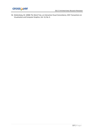   	
  	
  	
  	
  	
  	
  	
  	
  	
  	
  	
  	
  	
  	
  	
  	
  	
  	
  	
  	
  	
  	
  	
  	
  	
  	
  	
  	
  	
  	
  	
  	
  	
  	
  	
  	
  	
  	
  	
  	
  	
  	
  	
  	
  	
  	
  	
  	
  	
  	
  	
  	
  	
  	
  	
  	
  	
  	
  	
  	
  	
  	
  	
  	
  	
  D2.2.1	
  INTERNATIONAL	
  RESEARCH	
  ROADMAP	
  
157	
  |	
  P a g e 	
  
56. Wattenberg,	
  M.	
  (2008)	
  The	
  Word	
  Tree,	
  an	
  Interactive	
  Visual	
  Concordance,	
  IEEE	
  Transactions	
  on	
  
Visualization	
  and	
  Computer	
  Graphics,	
  Vol.	
  14,	
  No.	
  6	
  
	
  
	
  
	
  
	
  
	
  
	
  
	
  
	
  
	
  
	
  
	
  
	
  
	
  
	
  
	
  
	
  
	
  
	
  
	
  
	
  
	
  
	
  
	
  
	
  
	
  
	
  
	
  
	
  
	
  
	
  
	
  
	
  
	
  
 