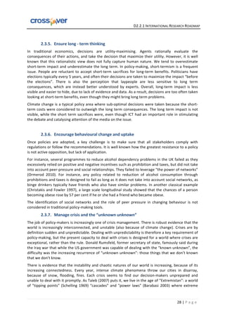   	
  	
  	
  	
  	
  	
  	
  	
  	
  	
  	
  	
  	
  	
  	
  	
  	
  	
  	
  	
  	
  	
  	
  	
  	
  	
  	
  	
  	
  	
  	
  	
  	
  	
  	
  	
  	
  	
  	
  	
  	
  	
  	
  	
  	
  	
  	
  	
  	
  	
  	
  	
  	
  	
  	
  	
  	
  	
  	
  	
  	
  	
  	
  	
  	
  D2.2.1	
  INTERNATIONAL	
  RESEARCH	
  ROADMAP	
  
28	
  |	
  P a g e 	
  
	
  
2.3.5. Ensure	
  long	
  -­‐	
  term	
  thinking	
  
In	
   traditional	
   economics,	
   decisions	
   are	
   utility-­‐maximising.	
   Agents	
   rationally	
   evaluate	
   the	
  
consequences	
  of	
  their	
  actions,	
  and	
  take	
  the	
  decision	
  that	
  maximize	
  their	
  utility.	
  However,	
  it	
  is	
  well	
  
known	
  that	
  this	
  rationalistic	
  view	
  does	
  not	
  fully	
  capture	
  human	
  nature.	
  We	
  tend	
  to	
  overestimate	
  
short-­‐term	
  impact	
  and	
  underestimate	
  the	
  long	
  term.	
  In	
  policy-­‐making,	
  short-­‐termism	
  is	
  a	
  frequent	
  
issue.	
  People	
  are	
  reluctant	
  to	
  accept	
  short-­‐term	
  sacrifices	
  for	
  long-­‐term	
  benefits.	
  Politicians	
  have	
  
elections	
  typically	
  every	
  5	
  years,	
  and	
  often	
  their	
  decisions	
  are	
  taken	
  to	
  maximize	
  the	
  impact	
  “before	
  
the	
   elections”.	
   There	
   is	
   also	
   the	
   perception	
   that	
   laypeople	
   are	
   less	
   sensitive	
   to	
   long	
   term	
  
consequences,	
   which	
   are	
   instead	
   better	
   understood	
   by	
   experts.	
   Overall,	
   long-­‐term	
   impact	
   is	
   less	
  
visible	
  and	
  easier	
  to	
  hide,	
  due	
  to	
  lack	
  of	
  evidence	
  and	
  data.	
  As	
  a	
  result,	
  decisions	
  are	
  too	
  often	
  taken	
  
looking	
  at	
  short-­‐term	
  benefits,	
  even	
  though	
  they	
  might	
  bring	
  long	
  term	
  problems.	
  	
  
Climate	
  change	
  is	
  a	
  typical	
  policy	
  area	
  where	
  sub-­‐optimal	
  decisions	
  were	
  taken	
  because	
  the	
  short-­‐
term	
  costs	
  were	
  considered	
  to	
  outweigh	
  the	
  long	
  term	
  consequences.	
  The	
  long	
  term	
  impact	
  is	
  not	
  
visible,	
  while	
  the	
  short	
  term	
  sacrifices	
  were,	
  even	
  though	
  ICT	
  had	
  an	
  important	
  role	
  in	
  stimulating	
  
the	
  debate	
  and	
  catalysing	
  attention	
  of	
  the	
  media	
  on	
  the	
  issue.	
  
	
  
2.3.6. Encourage	
  behavioural	
  change	
  and	
  uptake	
  
Once	
   policies	
   are	
   adopted,	
   a	
   key	
   challenge	
   is	
   to	
   make	
   sure	
   that	
   all	
   stakeholders	
   comply	
   with	
  
regulations	
  or	
  follow	
  the	
  recommendations.	
  It	
  is	
  well	
  known	
  how	
  the	
  greatest	
  resistance	
  to	
  a	
  policy	
  
is	
  not	
  active	
  opposition,	
  but	
  lack	
  of	
  application.	
  
For	
  instance,	
  several	
  programmes	
  to	
  reduce	
  alcohol	
  dependency	
  problems	
  in	
  the	
  UK	
  failed	
  as	
  they	
  
excessively	
  relied	
  on	
  positive	
  and	
  negative	
  incentives	
  such	
  as	
  prohibition	
  and	
  taxes,	
  but	
  did	
  not	
  take	
  
into	
  account	
  peer-­‐pressure	
  and	
  social	
  relationships.	
  They	
  failed	
  to	
  leverage	
  “the	
  power	
  of	
  networks”	
  
(Ormerod	
   2010).	
   For	
   instance,	
   any	
   policy	
   related	
   to	
   reduction	
   of	
   alcohol	
   consumption	
   through	
  
prohibitions	
  and	
  taxes	
  is	
  designed	
  to	
  fail	
  as	
  long	
  as	
  it	
  does	
  not	
  take	
  into	
  account	
  social	
  networks,	
  as	
  
binge	
  drinkers	
  typically	
  have	
  friends	
  who	
  also	
  have	
  similar	
  problems.	
  In	
  another	
  classical	
  example	
  
(Christakis	
  and	
  Fowler	
  1997),	
  a	
  large	
  scale	
  longitudinal	
  study	
  showed	
  that	
  the	
  chances	
  of	
  a	
  person	
  
becoming	
  obese	
  rose	
  by	
  57	
  per	
  cent	
  if	
  he	
  or	
  she	
  had	
  a	
  friend	
  who	
  became	
  obese.	
  
The	
   identification	
   of	
   social	
   networks	
   and	
   the	
   role	
   of	
   peer	
   pressure	
   in	
   changing	
   behaviour	
   is	
   not	
  
considered	
  in	
  traditional	
  policy-­‐making	
  tools.	
  
2.3.7. Manage	
  crisis	
  and	
  the	
  “unknown	
  unknown”	
  
The	
  job	
  of	
  policy-­‐makers	
  is	
  increasingly	
  one	
  of	
  crisis	
  management.	
  There	
  is	
  robust	
  evidence	
  that	
  the	
  
world	
  is	
  increasingly	
  interconnected,	
  and	
  unstable	
  (also	
  because	
  of	
  climate	
  change).	
  Crises	
  are	
  by	
  
definition	
  sudden	
  and	
  unpredictable.	
  Dealing	
  with	
  unpredictability	
  is	
  therefore	
  a	
  key	
  requirement	
  of	
  
policy-­‐making,	
  but	
  the	
  present	
  capacity	
  to	
  deal	
  with	
  crises	
  is	
  designed	
  for	
  a	
  world	
  where	
  crises	
  are	
  
exceptional,	
  rather	
  than	
  the	
  rule.	
  Donald	
  Rumsfeld,	
  former	
  secretary	
  of	
  state,	
  famously	
  said	
  during	
  
the	
  Iraq	
  war	
  that	
  while	
  the	
  US	
  government	
  was	
  capable	
  of	
  dealing	
  with	
  the	
  “known	
  unknown”,	
  the	
  
difficulty	
  was	
  the	
  increasing	
  recurrence	
  of	
  “unknown	
  unknown”:	
  those	
  things	
  that	
  we	
  don’t	
  known	
  
that	
  we	
  don’t	
  know.	
  
There	
  is	
  evidence	
  that	
  the	
  instability	
  and	
  chaotic	
  natures	
  of	
  our	
  world	
  is	
  increasing,	
  because	
  of	
  its	
  
increasing	
   connectedness.	
   Every	
   year,	
   intense	
   climate	
   phenomena	
   throw	
   our	
   cities	
   in	
   disarray,	
  
because	
   of	
   snow,	
   flooding,	
   fires.	
   Each	
   crisis	
   seems	
   to	
   find	
   our	
   decision-­‐makers	
   unprepared	
   and	
  
unable	
  to	
  deal	
  with	
  it	
  promptly.	
  As	
  Taleb	
  (2007)	
  puts	
  it,	
  we	
  live	
  in	
  the	
  age	
  of	
  "Extremistan":	
  a	
  world	
  
of	
   "tipping	
   points"	
   (Schelling	
   1969)	
   “cascades”	
   and	
   "power	
   laws"	
   (Barabasi	
   2003)	
   where	
   extreme	
  
 