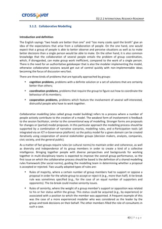   	
  	
  	
  	
  	
  	
  	
  	
  	
  	
  	
  	
  	
  	
  	
  	
  	
  	
  	
  	
  	
  	
  	
  	
  	
  	
  	
  	
  	
  	
  	
  	
  	
  	
  	
  	
  	
  	
  	
  	
  	
  	
  	
  	
  	
  	
  	
  	
  	
  	
  	
  	
  	
  	
  	
  	
  	
  	
  	
  	
  	
  	
  	
  	
  	
  D2.2.1	
  INTERNATIONAL	
  RESEARCH	
  ROADMAP	
  
43	
  |	
  P a g e 	
  
3.1.2. Collaborative	
  Modelling	
  
	
  
Introduction	
  and	
  definition	
  
The	
  English	
  sayings	
  “two	
  heads	
  are	
  better	
  than	
  one”	
  and	
  “too	
  many	
  cooks	
  spoil	
  the	
  broth”	
  give	
  an	
  
idea	
   of	
   the	
   expectations	
   that	
   arise	
   from	
   a	
   collaboration	
   of	
   people.	
   On	
   the	
   one	
   hand,	
   one	
   would	
  
expect	
  that	
  a	
  group	
  of	
  people	
  is	
  able	
  to	
  better	
  observe	
  and	
  perceive	
  situations	
  as	
  well	
  as	
  to	
  make	
  
better	
  decisions	
  than	
  a	
  single	
  person	
  would	
  be	
  able	
  to	
  make.	
  On	
  the	
  other	
  hand,	
  it	
  is	
  also	
  common	
  
knowledge	
   that	
   the	
   collaboration	
   of	
   several	
   people	
   entails	
   the	
   problem	
   of	
   group	
   coordination,	
  
which,	
  if	
  disregarded,	
  can	
  make	
  group	
  work	
  inefficient,	
  compared	
  to	
  the	
  work	
  of	
  a	
  single	
  person.	
  
There	
  is	
  the	
  need	
  for	
  an	
  authoritative	
  gatekeeper	
  that	
  is	
  also	
  the	
  modeler	
  implementing	
  the	
  model,	
  
otherwise	
   collaborative	
   sessions	
   would	
   get	
   out	
   of	
   control	
   quickly	
   with	
   non-­‐implementable	
   ideas	
  
becoming	
  the	
  focus	
  of	
  discussion	
  very	
  fast.	
  	
  
There	
  are	
  three	
  kinds	
  of	
  problems	
  that	
  are	
  typically	
  approached	
  by	
  groups:	
  	
  
• cognition	
  problems,	
  problems	
  with	
  a	
  definite	
  solution	
  or	
  a	
  set	
  of	
  solutions	
  that	
  are	
  certainly	
  
better	
  than	
  others;	
  
• coordination	
  problems,	
  problems	
  that	
  require	
  the	
  group	
  to	
  figure	
  out	
  how	
  to	
  coordinate	
  the	
  
behaviour	
  of	
  its	
  members;	
  
• cooperation	
  problems,	
  problems	
  which	
  feature	
  the	
  involvement	
  of	
  several	
  self-­‐interested,	
  
distrustful	
  people	
  who	
  have	
  to	
  work	
  together.	
  
	
   	
  
Collaborative	
  modelling	
  (also	
  called	
  group	
  model	
  building)	
  refers	
  to	
  a	
  process	
  where	
  a	
  number	
  of	
  
people	
  actively	
  contribute	
  to	
  the	
  creation	
  of	
  a	
  model.	
  The	
  weakest	
  form	
  of	
  involvement	
  is	
  feedback	
  
to	
  the	
  session	
  facilitator,	
  similar	
  to	
  the	
  conventional	
  way	
  of	
  modelling.	
  Stronger	
  forms	
  are	
  proposals	
  
for	
  changes	
  or	
  (partial)	
  model	
  proposals.	
  In	
  this	
  particular	
  approach	
  the	
  modelling	
  process	
  should	
  be	
  
supported	
   by	
   a	
   combination	
   of	
   narrative	
   scenarios,	
   modelling	
   rules,	
   and	
   e-­‐Participation	
   tools	
   (all	
  
integrated	
  via	
  an	
  ICT	
  e-­‐Governance	
  platform):	
  so	
  the	
  policy	
  model	
  for	
  a	
  given	
  domain	
  can	
  be	
  created	
  
iteratively	
  using	
  cooperation	
  of	
  several	
  stakeholder	
  groups	
  (decision	
  makers,	
  analysts,	
  companies,	
  
civic	
  society,	
  and	
  the	
  general	
  public).	
  	
  
As	
  a	
  matter	
  of	
  fact	
  groups	
  require	
  rules	
  (or	
  cultural	
  norms)	
  to	
  maintain	
  order	
  and	
  coherence,	
  as	
  well	
  
as	
   diversity	
   and	
   independence	
   of	
   its	
   group	
   members	
   in	
   order	
   to	
   create	
   a	
   kind	
   of	
   a	
   collective	
  
intelligence.	
   Bringing	
   together	
   people	
   with	
   diverse	
   perspectives	
   and	
   backgrounds	
   for	
   working	
  
together	
  in	
  multi-­‐disciplinary	
  teams	
  is	
  expected	
  to	
  improve	
  the	
  overall	
  group	
  performance,	
  so	
  the	
  
first	
  issue	
  on	
  which	
  the	
  collaborative	
  process	
  should	
  be	
  based	
  is	
  the	
  definition	
  of	
  a	
  shared	
  modelling	
  
rules	
  framework	
  (the	
  social	
  norms),	
  guiding	
  the	
  modelling	
  team	
  in	
  determining	
  whether	
  a	
  proposal	
  
is	
  accepted	
  or	
  rejected.	
  Two	
  usually	
  adopted	
  types	
  of	
  rules	
  are:	
  
• Rules	
  of	
  majority,	
  where	
  a	
  certain	
  number	
  of	
  group	
  members	
  had	
  to	
  support	
  or	
  oppose	
  a	
  
proposal	
  in	
  order	
  for	
  the	
  whole	
  group	
  to	
  accept	
  or	
  reject	
  it	
  (e.g.,	
  more	
  than	
  half).	
  A	
  tie-­‐break	
  
rule	
   was	
   sometimes	
   specified	
   (e.g.,	
   for	
   the	
   case	
   of	
   an	
   equal	
   number	
   of	
   supporters	
   and	
  
opponents).	
  The	
  tie-­‐break	
  could	
  involve	
  seniority	
  issues.	
  
• Rules	
  of	
  seniority,	
  where	
  the	
  weight	
  of	
  a	
  group	
  member’s	
  support	
  or	
  opposition	
  was	
  related	
  
to	
  his	
  or	
  her	
  status	
  within	
  the	
  group.	
  This	
  status	
  could	
  be	
  acquired	
  (e.g.,	
  by	
  experience)	
  or	
  
associated	
  with	
  a	
  position	
  to	
  which	
  the	
  member	
  was	
  appointed.	
  A	
  frequent	
  example	
  of	
  this	
  
was	
   the	
   case	
   of	
   a	
   more	
   experienced	
   modeller	
   who	
   was	
   considered	
   as	
   the	
   leader	
   by	
   the	
  
group	
  and	
  took	
  decisions	
  on	
  their	
  behalf.	
  The	
  other	
  members	
  filled	
  the	
  role	
  of	
  consultants	
  in	
  
such	
  a	
  case.	
  
 