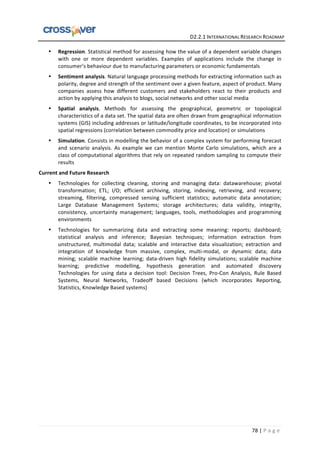   	
  	
  	
  	
  	
  	
  	
  	
  	
  	
  	
  	
  	
  	
  	
  	
  	
  	
  	
  	
  	
  	
  	
  	
  	
  	
  	
  	
  	
  	
  	
  	
  	
  	
  	
  	
  	
  	
  	
  	
  	
  	
  	
  	
  	
  	
  	
  	
  	
  	
  	
  	
  	
  	
  	
  	
  	
  	
  	
  	
  	
  	
  	
  	
  	
  D2.2.1	
  INTERNATIONAL	
  RESEARCH	
  ROADMAP	
  
78	
  |	
  P a g e 	
  
• Regression.	
  Statistical	
  method	
  for	
  assessing	
  how	
  the	
  value	
  of	
  a	
  dependent	
  variable	
  changes	
  
with	
   one	
   or	
   more	
   dependent	
   variables.	
   Examples	
   of	
   applications	
   include	
   the	
   change	
   in	
  
consumer’s	
  behaviour	
  due	
  to	
  manufacturing	
  parameters	
  or	
  economic	
  fundamentals	
  
• Sentiment	
  analysis.	
  Natural	
  language	
  processing	
  methods	
  for	
  extracting	
  information	
  such	
  as	
  
polarity,	
  degree	
  and	
  strength	
  of	
  the	
  sentiment	
  over	
  a	
  given	
  feature,	
  aspect	
  of	
  product.	
  Many	
  
companies	
   assess	
   how	
   different	
   customers	
   and	
   stakeholders	
   react	
   to	
   their	
   products	
   and	
  
action	
  by	
  applying	
  this	
  analysis	
  to	
  blogs,	
  social	
  networks	
  and	
  other	
  social	
  media	
  
• Spatial	
   analysis.	
   Methods	
   for	
   assessing	
   the	
   geographical,	
   geometric	
   or	
   topological	
  
characteristics	
  of	
  a	
  data	
  set.	
  The	
  spatial	
  data	
  are	
  often	
  drawn	
  from	
  geographical	
  information	
  
systems	
  (GIS)	
  including	
  addresses	
  or	
  latitude/longitude	
  coordinates,	
  to	
  be	
  incorporated	
  into	
  
spatial	
  regressions	
  (correlation	
  between	
  commodity	
  price	
  and	
  location)	
  or	
  simulations	
  
• Simulation.	
  Consists	
  in	
  modelling	
  the	
  behavior	
  of	
  a	
  complex	
  system	
  for	
  performing	
  forecast	
  
and	
   scenario	
   analysis.	
   As	
   example	
   we	
   can	
   mention	
   Monte	
   Carlo	
   simulations,	
   which	
   are	
   a	
  
class	
  of	
  computational	
  algorithms	
  that	
  rely	
  on	
  repeated	
  random	
  sampling	
  to	
  compute	
  their	
  
results	
  	
  
Current	
  and	
  Future	
  Research	
  
• Technologies	
   for	
   collecting	
   cleaning,	
   storing	
   and	
   managing	
   data:	
   datawarehouse;	
   pivotal	
  
transformation;	
   ETL;	
   I/O;	
   efficient	
   archiving,	
   storing,	
   indexing,	
   retrieving,	
   and	
   recovery;	
  
streaming,	
   filtering,	
   compressed	
   sensing	
   sufficient	
   statistics;	
   automatic	
   data	
   annotation;	
  
Large	
   Database	
   Management	
   Systems;	
   storage	
   architectures;	
   data	
   validity,	
   integrity,	
  
consistency,	
   uncertainty	
   management;	
   languages,	
   tools,	
   methodologies	
   and	
   programming	
  
environments	
  
• Technologies	
   for	
   summarizing	
   data	
   and	
   extracting	
   some	
   meaning:	
   reports;	
   dashboard;	
  
statistical	
   analysis	
   and	
   inference;	
   Bayesian	
   techniques;	
   information	
   extraction	
   from	
  
unstructured,	
   multimodal	
   data;	
   scalable	
   and	
   interactive	
   data	
   visualization;	
   extraction	
   and	
  
integration	
   of	
   knowledge	
   from	
   massive,	
   complex,	
   multi-­‐modal,	
   or	
   dynamic	
   data;	
   data	
  
mining;	
   scalable	
   machine	
   learning;	
   data-­‐driven	
   high	
   fidelity	
   simulations;	
   scalable	
   machine	
  
learning;	
   predictive	
   modelling,	
   hypothesis	
   generation	
   and	
   automated	
   discovery	
  
Technologies	
   for	
   using	
   data	
   a	
   decision	
   tool:	
   Decision	
   Trees,	
   Pro-­‐Con	
   Analysis,	
   Rule	
   Based	
  
Systems,	
   Neural	
   Networks,	
   Tradeoff	
   based	
   Decisions	
   (which	
   incorporates	
   Reporting,	
  
Statistics,	
  Knowledge	
  Based	
  systems)	
  
	
  
 