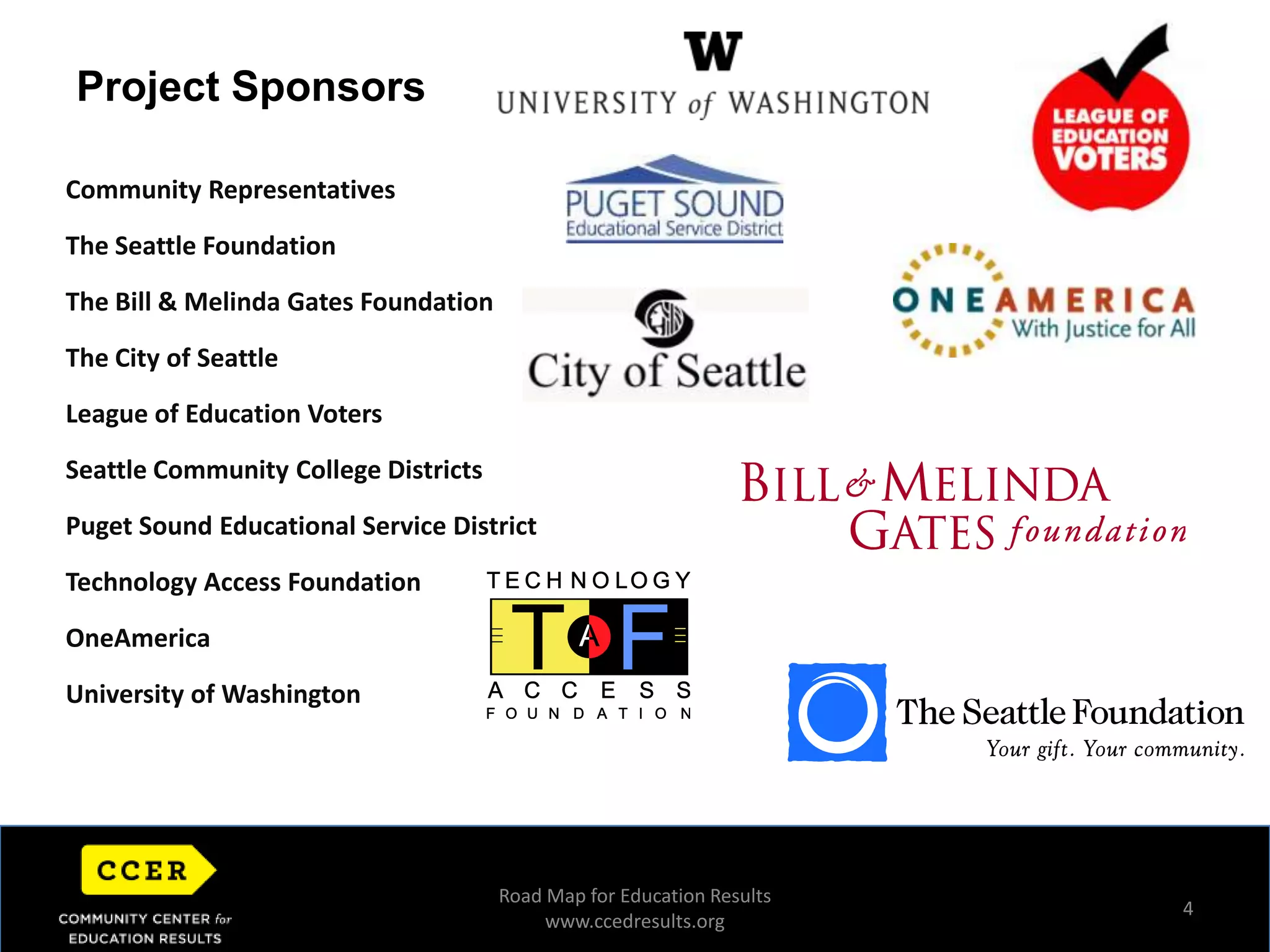 4Project SponsorsCommunity RepresentativesThe Seattle FoundationThe Bill & Melinda Gates FoundationThe City of SeattleLeague of Education VotersSeattle Community College Districts Puget Sound Educational Service District Technology Access Foundation OneAmericaUniversity of Washington Road Map for Education Resultswww.ccedresults.org
