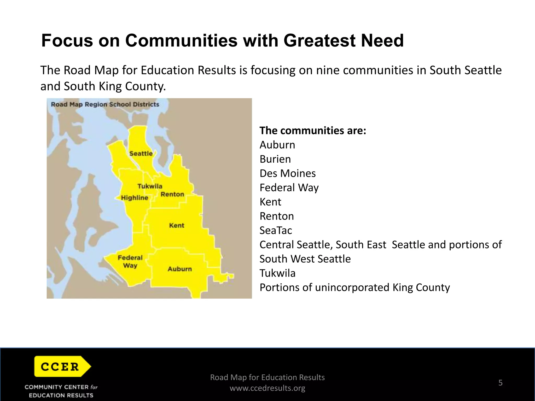 5Focus on Communities with Greatest NeedThe Road Map for Education Results is focusing on nine communities in South Seattle and South King County. The communities are:AuburnBurienDes MoinesFederal WayKentRentonSeaTacCentral Seattle, South East  Seattle and portions of South West SeattleTukwilaPortions of unincorporated King CountyHorizontal Image AreaRoad Map for Education Resultswww.ccedresults.org