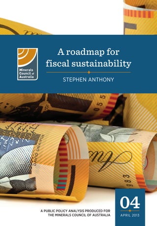 A roadmap for
fiscal sustainability
STEPHEN ANTHONY

A PUBLIC POLICY ANALYSIS PRODUCED FOR
THE MINERALS COUNCIL OF AUSTRALIA

04
APRIL 2013

 