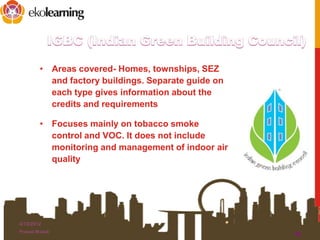 • Areas covered- Homes, townships, SEZ
and factory buildings. Separate guide on
each type gives information about the
credits and requirements
• Focuses mainly on tobacco smoke
control and VOC. It does not include
monitoring and management of indoor air
quality
4/13/2012
Prasad Modak
10
 