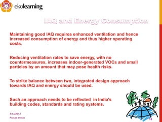 Maintaining good IAQ requires enhanced ventilation and hence
increased consumption of energy and thus higher operating
costs.
Reducing ventilation rates to save energy, with no
countermeasures, increases indoor-generated VOCs and small
particles by an amount that may pose health risks.
To strike balance between two, integrated design approach
towards IAQ and energy should be used.
Such an approach needs to be reflected in India's
building codes, standards and rating systems.
4/13/2012
Prasad Modak
13
 