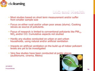 • Most studies based on short term measurement and/or suffer
from smaller sample size
• Focus on either rural and/or urban poor areas (slums). Cooking
stoves as source of pollutants.
• Focus of research is limited to conventional pollutants like PM10,
NO2 and/or CO. Cumulative aspects not studied
• Hardly any studies conducted on urban or peri-urban
households, using natural and/or artificial ventilation
• Impacts on artificial ventilation on the build up of indoor pollutant
levels are yet to be investigated
• Very few studies have been conducted at public places
(auditoriums, cinema, Metro)
4/13/2012
Prasad Modak
14
 