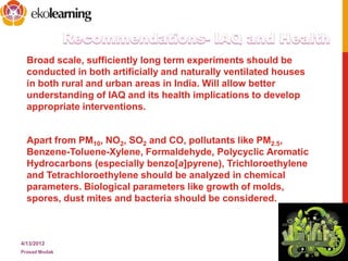 Broad scale, sufficiently long term experiments should be
conducted in both artificially and naturally ventilated houses
in both rural and urban areas in India. Will allow better
understanding of IAQ and its health implications to develop
appropriate interventions.
Apart from PM10, NO2, SO2 and CO, pollutants like PM2.5,
Benzene-Toluene-Xylene, Formaldehyde, Polycyclic Aromatic
Hydrocarbons (especially benzo[a]pyrene), Trichloroethylene
and Tetrachloroethylene should be analyzed in chemical
parameters. Biological parameters like growth of molds,
spores, dust mites and bacteria should be considered.
4/13/2012
Prasad Modak
15
 