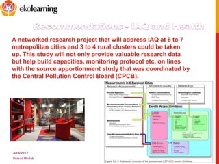 A networked research project that will address IAQ at 6 to 7
metropolitan cities and 3 to 4 rural clusters could be taken
up. This study will not only provide valuable research data
but help build capacities, monitoring protocol etc. on lines
with the source apportionment study that was coordinated by
the Central Pollution Control Board (CPCB).
4/13/2012
Prasad Modak
16
• There is a need to set up a National Centre of
Excellence researching on IAQ with
appropriate infrastructure.
The INDOORTRON facility is one excellent
example
 
