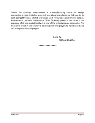 Today, the country’s attractiveness as a manufacturing centre for foreign 
companies is clear. India has emerged as a global manufacturing hub due to its 
cost competitiveness, skilled workforce and favourable government policies. 
Furthermore, the most fundamental factor fostering growth in the sector is the 
presence of strong market locally. It is one of the fastest growing economies. The 
Consumer trend in the country is enabling domestic players to flourish and also 
attracting international players. 
Done By- 
Sidhant Chadha 
*************** 
EEPC India Page 10 
