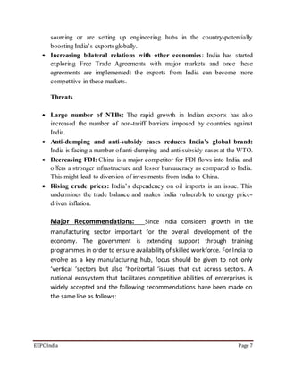 sourcing or are setting up engineering hubs in the country-potentially 
boosting India’s exports globally. 
 Increasing bilateral relations with other economies: India has started 
exploring Free Trade Agreements with major markets and once these 
agreements are implemented: the exports from India can become more 
competitive in these markets. 
Threats 
 Large number of NTBs: The rapid growth in Indian exports has also 
increased the number of non-tariff barriers imposed by countries against 
India. 
 Anti-dumping and anti-subsidy cases reduces India’s global brand: 
India is facing a number of anti-dumping and anti-subsidy cases at the WTO. 
 Decreasing FDI: China is a major competitor for FDI flows into India, and 
offers a stronger infrastructure and lesser bureaucracy as compared to India. 
This might lead to diversion of investments from India to China. 
 Rising crude prices: India’s dependency on oil imports is an issue. This 
undermines the trade balance and makes India vulnerable to energy price-driven 
inflation. 
Major Recommendations: Since India considers growth in the 
manufacturing sector important for the overall development of the 
economy. The government is extending support through training 
programmes in order to ensure availability of skilled workforce. For India to 
evolve as a key manufacturing hub, focus should be given to not only 
‘vertical ‘sectors but also ‘horizontal ‘issues that cut across sectors. A 
national ecosystem that facilitates competitive abilities of enterprises is 
widely accepted and the following recommendations have been made on 
the same line as follows: 
EEPC India Page 7 
 