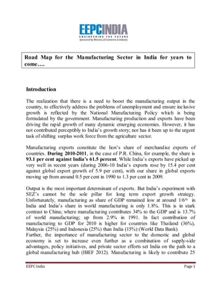 Road Map for the Manufacturing Sector in India for years to 
come…. 
Introduction 
The realization that there is a need to boost the manufacturing output in the 
country, to effectively address the problems of unemployment and ensure inclusive 
growth is reflected by the National Manufacturing Policy which is being 
formulated by the government. Manufacturing production and exports have been 
driving the rapid growth of many dynamic emerging economies. However, it has 
not contributed perceptibly to Ind ia’s growth story; nor has it been up to the urgent 
task of shifting surplus work force from the agriculture sector. 
Manufacturing exports constitute the lion’s share of merchandise exports of 
countries. During 2010-2011, in the case of P.R. China, for example, the share is 
93.1 per cent against India’s 61.5 percent. While India’s exports have picked up 
very well in recent years (during 2006-10 Ind ia’s exports rose by 15.4 per cent 
against global export growth of 5.9 per cent), with our share in global exports 
moving up from around 0.5 per cent in 1990 to 1.3 per cent in 2009. 
Output is the most important determinant of exports. But India’s experiment with 
SEZ’s cannot be the sole pillar for long term export growth strategy. 
Unfortunately, manufacturing as share of GDP remained low at around 1/6th in 
India and India’s share in world manufacturing is only 1.8%. This is in stark 
contrast to China; where manufacturing contributes 34% to the GDP and is 13.7% 
of world manufacturing; up from 2.9% in 1991. In fact contribution of 
manufacturing to GDP for 2010 is higher for countries like Thailand (36%), 
Malaysia (25%) and Indonesia (25%) than India (15%) (World Data Bank). 
Further, the importance of manufacturing sector to the domestic and global 
economy is set to increase even further as a combination of supply-side 
advantages, policy initiatives, and private sector efforts set India on the path to a 
global manufacturing hub (IBEF 2012). Manufacturing is likely to contribute 25 
EEPC India Page 1 
 