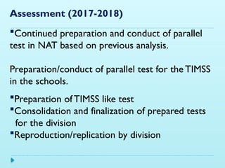 Assessment (2017-2018)
Continued preparation and conduct of parallel
test in NAT based on previous analysis.
Preparation/conduct of parallel test for the TIMSS
in the schools.
Preparation of TIMSS like test
Consolidation and finalization of prepared tests
for the division
Reproduction/replication by division
 