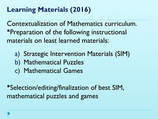Learning Materials (2016)
Contextualization of Mathematics curriculum.
Preparation of the following instructional
materials on least learned materials:
a) Strategic Intervention Materials (SIM)
b) Mathematical Puzzles
c) Mathematical Games
Selection/editing/finalization of best SIM,
mathematical puzzles and games
 