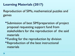 Learning Materials (2017)
Reproduction of SIMs, mathematical puzzles and
games
Submission of best SIM/preparation of project
proposal requesting support fund from
stakeholders for the reproduction of the said
materials
Funding for the reproduction by division
Reproduction of the best instructional
materials
 