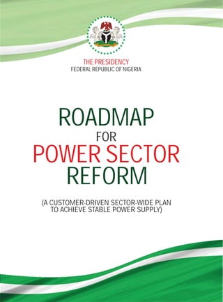 THE PRESIDENCY
       FEDERAL REPUBLIC OF NIGERIA




    ROADMAP
                FOR
POWER SECTOR
  REFORM
(A CUSTOMER-DRIVEN SECTOR-WIDE PLAN
   TO ACHIEVE STABLE POWER SUPPLY)
 