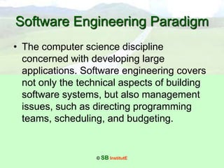 © SB InstitutE
Software Engineering Paradigm
• The computer science discipline
concerned with developing large
applications. Software engineering covers
not only the technical aspects of building
software systems, but also management
issues, such as directing programming
teams, scheduling, and budgeting.
 