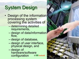 © SB InstitutE
System Design
• Design of the information
processing system
covering the activities of
– determining detailed
requirements,
– design of data/information
flow,
– design of database,
– design of user interface,
physical design, and
– design of
hardware/software
configuration
 