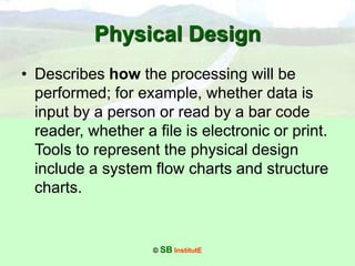 © SB InstitutE
Physical Design
• Describes how the processing will be
performed; for example, whether data is
input by a person or read by a bar code
reader, whether a file is electronic or print.
Tools to represent the physical design
include a system flow charts and structure
charts.
 