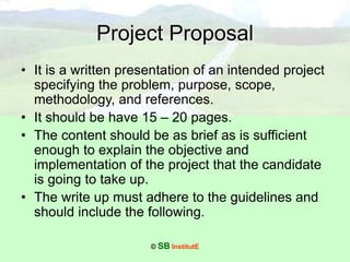 © SB InstitutE
Project Proposal
• It is a written presentation of an intended project
specifying the problem, purpose, scope,
methodology, and references.
• It should be have 15 – 20 pages.
• The content should be as brief as is sufficient
enough to explain the objective and
implementation of the project that the candidate
is going to take up.
• The write up must adhere to the guidelines and
should include the following.
 