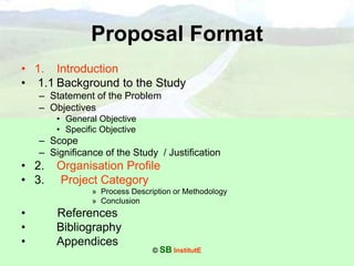 © SB InstitutE
Proposal Format
• 1. Introduction
• 1.1 Background to the Study
– Statement of the Problem
– Objectives
• General Objective
• Specific Objective
– Scope
– Significance of the Study / Justification
• 2. Organisation Profile
• 3. Project Category
» Process Description or Methodology
» Conclusion
• References
• Bibliography
• Appendices
 