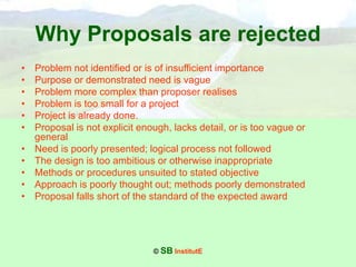 © SB InstitutE
Why Proposals are rejected
• Problem not identified or is of insufficient importance
• Purpose or demonstrated need is vague
• Problem more complex than proposer realises
• Problem is too small for a project
• Project is already done.
• Proposal is not explicit enough, lacks detail, or is too vague or
general
• Need is poorly presented; logical process not followed
• The design is too ambitious or otherwise inappropriate
• Methods or procedures unsuited to stated objective
• Approach is poorly thought out; methods poorly demonstrated
• Proposal falls short of the standard of the expected award
 