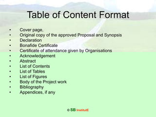 © SB InstitutE
Table of Content Format
• Cover page,
• Original copy of the approved Proposal and Synopsis
• Declaration
• Bonafide Certificate
• Certificate of attendance given by Organisations
• Acknowledgement
• Abstract
• List of Contents
• List of Tables
• List of Figures
• Body of the Project work
• Bibliography
• Appendices, if any
 