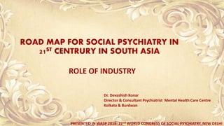 ROAD MAP FOR SOCIAL PSYCHIATRY IN
21ST CENTRURY IN SOUTH ASIA
ROLE OF INDUSTRY
Dr. Devashish Konar
Director & Consultant Psychiatrist Mental Health Care Centre
Kolkata & Burdwan
PRESENTED IN WASP 2016: 22nd WORLD CONGRESS OF SOCIAL PSYCHIATRY, NEW DELHI
 