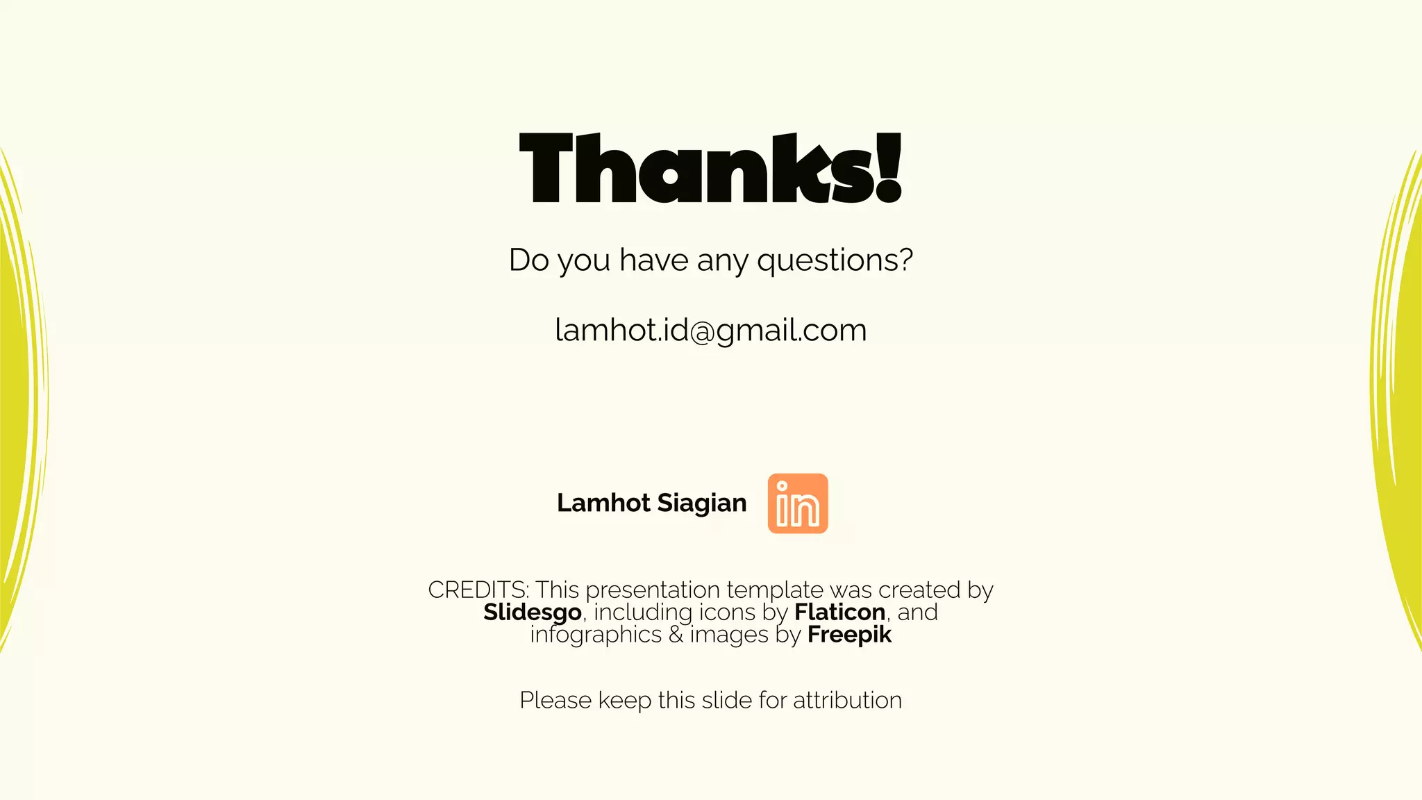 CREDITS: This presentation template was created by
Slidesgo, including icons by Flaticon, and
infographics & images by Freepik
Thanks!
lamhot.id@gmail.com
Do you have any questions?
Please keep this slide for attribution
Lamhot Siagian
 