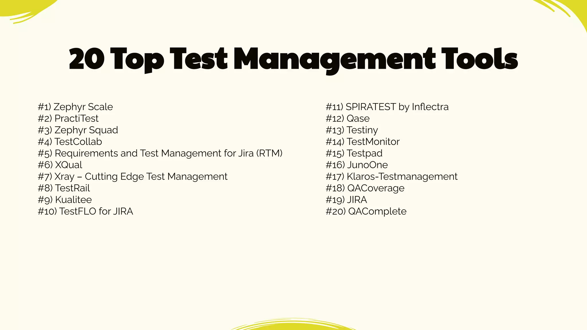 20 Top Test Management Tools
#1) Zephyr Scale
#2) PractiTest
#3) Zephyr Squad
#4) TestCollab
#5) Requirements and Test Management for Jira (RTM)
#6) XQual
#7) Xray – Cutting Edge Test Management
#8) TestRail
#9) Kualitee
#10) TestFLO for JIRA
#11) SPIRATEST by Inﬂectra
#12) Qase
#13) Testiny
#14) TestMonitor
#15) Testpad
#16) JunoOne
#17) Klaros-Testmanagement
#18) QACoverage
#19) JIRA
#20) QAComplete
 