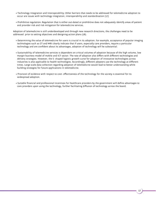 Standards for Interoperability of components of Telemedicine Systems 
In order to identify and address potential challenges in communication and seamless integration between components of 
large-scale systems, standards and operational metrics have to be devised. There are several organizations dedicated to 
developing thought leadership in this arena. We have cited examples of such organizations to illustrate the nature of 
standards required for large-scale telemedicine systems. 
HL7: Health Level Seven International provides frameworks and standards for digital exchange of information between 
healthcare systems. Improving knowledge transfer between healthcare providers, government agencies, the vendor 
community, fellow SDOs and patients is the primary aim of HL7. 
HL7 standards facilitate communication between various systems that send or receive patient admissions/registration; 
discharge or transfer data, queries, orders, results, clinical observations, billing and master file update information. 
Primary issues that are addressed by HL7 standards are definitions of the data to be exchanged, timing of these exchanges 
and communication of certain application specific errors between applications. The standards also define the 
presentation of information. 
Continua Health Alliance: Continua Health Alliance is a consortium of over 200 companies dedicated towards ensuring 
interoperability of personal connected health solutions for better patient care. The principle is to extend and apply these 
connected solutions to enable independence and to empower individuals to better manage their health and wellness 
needs in a home based setting. Their core domain is in establishing design guidelines to manufacture home networks, 
health and wellness services and tele-health platforms. They also certify products enabling recognition of interoperability 
of devices through display of their logo after certification. It also collaborates with government regulatory agencies and 
leaders in healthcare industry. 
The three primary focus areas of continua health alliance for improving personal healthcare are health and wellness, 
disease management and aging independently. 
Continua’s objective is to form an ecosystem of connected technologies, which will enhance the efficiency of exchanging 
healthcare data. The foundation of this network is based on a set of interoperability guidelines which designate how 
devices manufactured by multiple companies can co-operate. The first set of Continua standards focus on particulars of 
available standards of Bluetooth, USB, IEEE 11073 and HL7 that will facilitate the patient to monitor weight, blood 
pressure, glucose, oxygen levels and share the data with their physician. Till date Continua has selected standards for 
their appropriate interfaces as described in the table below. 
Interfaces Standards 
Device ConnecƟvity 
x Personal area network(PAN) 
x Local area network(LAN) 
x ISO 
x IEEE 
x Bluetooth 
x Bluetooth Low Energy 
x USB 
x ZigBee 
Wide Area Network Interface CombinaƟon of Ethernet, Wi-Fi and cellular interfaces such as 
GSM 
Health Records Standards IntegraƟng the Healthcare Enterprise (IHE) Cross-Enterprise 
Document Reliable Interchange (XDR) 
Health Level 7 (HL7) Personal Health Monitoring (PHM) Report 
14 
 