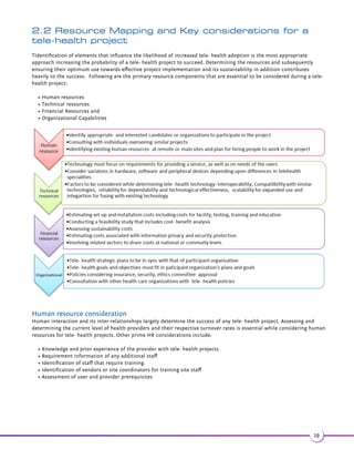 1.5 Telemedicine challenges 
As discussed in Section 1.2, telemedicine presents various health service delivery advantages of better access and 
improved health outcomes. A national study on telemedicine conducted in Australia revealed key observations that affect 
telemedicine adoption: 
Funding: A lack of health economic evidence for telemedicine solutions limits procurement by public and private health 
providers and wider integration into the health system. Donors and institutional investors are typically funding similar 
projects in the same country, increasing the fragmentation and lack of interoperability. An inadequate understanding of 
the value drivers and incentives to healthcare workers for conducting telemedicine consultations hinders the adoption of 
this technology among healthcare providers. Scarcity in provision of financial and/or non-financial incentives for staff for 
conducting tele- consultations remotely also contributes to the lack of integration of this system in the healthcare 
scenario. 
•(,$k%3$-3$+$^.-24+3 3(.-3(,$%.1/'82(( -2$7$$#!8 //1.7(, 3$+8bf,(-43$2#$/$-#(-4/.-3'$2/$( +38 
than when compared to traditional consulting. Further, time taken to master the technical aspects regarding 
telemedicine consultation is significantly long, which is another reason for a low level penetration of this technology. 
•*(++2k'$.,/$3$-$ 04(1$#!841! -.1141 +#.3.123.4-#$123 -#3'$3$'-( + 2/$32.%3$+$^.-24+3(-(2 
another adoption barrier identified. 
•-%1 2314341$2'.13 $k..1(-3$1-$3 $22(-141 + 1$ 2]+ *.%!1. #! -#.--$3(5(38]/..1/1.41$,$-3.%  
necessary equipment such as computers, cameras and software has limited telemedicine adoption. 
•-+(- 3(.-3.6 1#23$+$,$#((-$ //1. 'k.,$#.3.12Y.+#/1 3(3(.-$12Z, 8' 5$ -(-+(- 3(.-%.131 #(3(.- + 
approach which further prevents the acceptance of telemedicine technologies. 
• 3($-3ä.-Á#$-3( +(38k$+$^'$ +3'/.2$22$41(38(224$26'(', 8/1$2$-31(2*3./ 3($-3# 3 _ä.-Á#$-3( +(38(224$2 
while data capture, communication, data review and storage are encountered in a telemedicine facility. (56) 
16 
 