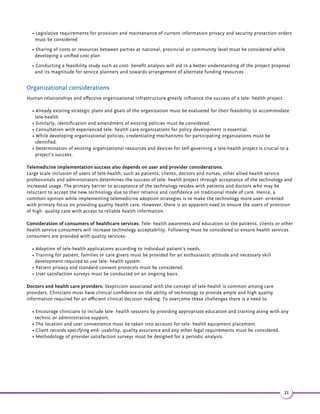 Chapter 2 - Building a Telemedicine Roadmap 
This recommendation document aims at developing a national telemedicine strategic action plan based on; 
Step 1- National health priorities 
Step 2- Available potential human resource and technical resources 
Step 3- The current e- health/ m-Health environment 
Step 4- Mapping and implementation of strategies 
The context of strategy development for telemedicine implementation and recommendations include: 
2.1 Identification of key healthcare challenges and pain 
points 
Identification of healthcare goals and challenges aids in focusing areas where telemedicine and m- health will have the 
most impact. While there are many other existing healthcare challenges, the identified national health priorities on 
integration with and telemedicine and m-Health technology will have the biggest impact which can further be used as a 
basis towards 
developing the tele- health implementation strategy. Following are the key healthcare challenges of the developing world 
with their respective pain points. 
National healthcare priorities 
18 
 