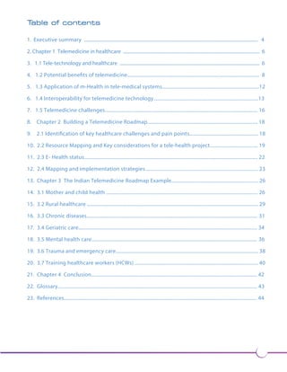 3 
Table of contents 
1. Executive summary ..................................................................................................................................................... 4 
2. Chapter 1 Telemedicine in healthcare ..................................................................................................................... 6 
3. 1.1 Tele-technology and healthcare ........................................................................................................................ 6 
4. 1.2 Potential benefits of telemedicine...................................................................................................... 8 
5. 1.3 Application of m-Health in tele-medical systems...........................................................................12 
6. 1.4 Interoperability for telemedicine technology.................................................................................13 
7. 1.5 Telemedicine challenges...................................................................................................................... 16 
8. Chapter 2 Building a Telemedicine Roadmap..................................................................................... 18 
9. 2.1 Identification of key healthcare challenges and pain points..................................................... 18 
10. 2.2 Resource Mapping and Key considerations for a tele-health project..................................... 19 
11. 2.3 E- Health status...................................................................................................................................... 22 
12. 2.4 Mapping and implementation strategies ....................................................................................... 23 
13. Chapter 3 The Indian Telemedicine Roadmap Example................................................................... 26 
14. 3.1 Mother and child health ..................................................................................................................... 26 
15. 3.2 Rural healthcare .................................................................................................................................... 29 
16. 3.3 Chronic diseases.................................................................................................................................... 31 
17. 3.4 Geriatric care.......................................................................................................................................... 34 
18. 3.5 Mental health care................................................................................................................................ 36 
19. 3.6 Trauma and emergency care.............................................................................................................. 38 
20. 3.7 Training healthcare workers (HCWs) ............................................................................................... 40 
21. Chapter 4 Conclusion................................................................................................................................ 42 
22. Glossary.......................................................................................................................................................... 43 
23. References..................................................................................................................................................... 44 
 