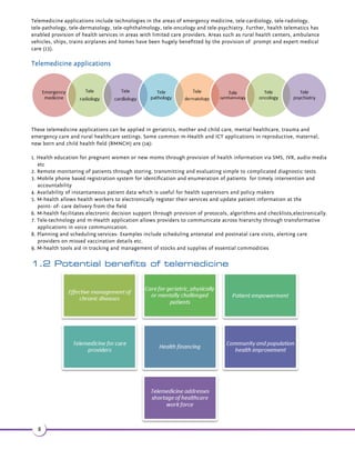 Chapter 1 - Telemedicine in healthcare 
Worldwide, various health systems are facing sustainability challenges to meet the healthcare needs of the growing 
population. This holds true especially in the rural and remote areas where demand for a reforms are needed in delivery of 
care and the enabling technologies to support their healthcare systems. Healthcare situations such as poor access to care, 
shortage of healthcare providers per patient, increased demand for care and unaffordable healthcare costs are creating a 
storm of challenges in this sphere. According to a report published by the United Nations Department of Economics and 
Social Affairs (3), the population of developing countries is projected to rise from 5.9 billion in 2013 to 8.2 billion in 2050. 
With reduced mortality and increased life expectancy, population growth is shown to be extremely dramatic, particularly 
in the age group of 60 or more. 
The annual population growth pace during 2010- 2015 of 3.5% , is estimated to increase by an additional 2.9 % annually 
before 2050 (3). Further, the disease burden of non- communicable diseases is rising among adults as well (4). Emergences 
of growing cardiovascular diseases, diabetes, cancers and lower respiratory conditions now constitute the most common 
causes of death. 
As the prevalence of chronic diseases increase with age, an increase in the 60-plus age group indirectly indicates growth 
in non-communicable chronic conditions in the future (5). 
These statistics suggest an increase in the demand for innovative solutions to disseminate public health services. 
Moreover, lack of initiatives in mobilization or strengthening human resources, along with workforce shortages, are other 
major challenges that would be faced by developing nations towards building a sustainable and widespread health 
system. Approximately 0.91 beds per 1000 population is available in India when compared to global standards with 4 beds 
per 1000 (6). Further as estimated by WHO, by the year 2035, the world will be short of 12.9 million healthcare workers, 
the current status being 7.2 million across the globe (7). 
These findings are important indicators of dynamic population demographics, workforce shortages and evolving health 
needs of the people. The above mentioned challenges, combined with existing financial pressures within the healthcare 
sector demonstrate that traditional delivery methods of health services alone will not suffice. Instead, an integrated 
approach towards disease prevention, enabling of independence in care and well-being of patients and encouragement of 
self-care and self-management by patients is required. With appropriate strategies, telemedicine has the potential to 
enable changes required to respond to these needs. This report is a recommendation document providing action plans for 
developing a telemedicine roadmap for policy makers and government regulatory bodies. Chapter 1 of the report provides 
extensive background information on tele-health applications. The report in the subsequent chapters describes in detail 
the tele-health implementation strategies and corresponding operational plan elements towards overcoming healthcare 
challenges. 
M- health for individuals 
Transmission of medical imaging data and other such large data files from remote areas to high level medical centers is 
aided by m- health technology for rapid and better advancements in disease diagnosis and care (1). 
A regional wireless networking system was established by Aravind eye hospital in Madurai, India. Across 31 dispersed eye 
care centers, the technology supported non doctor staff. An on- site staff member examines the patient and records 
inputs related to symptoms and patient experience. The next step is consultation with an ophthalmologist at a major 
urban hospital. If required, slit- lamp photographs of the eyes are also transmitted (2). 
1.1 Tele-technology and healthcare 
Information technology has immense potential for improving healthcare quality through innovative solutions in service 
delivery as well as in cost reduction. For instance, when utilized to its full extent, tele-health technologies maximize the 
use of existing healthcare professionals by allowing them to provide remote diagnosis, monitoring and prescription of 
treatment prescription to rural patients (8). 
Telemedicine is an umbrella term referring to all systems, modalities and applications involved in personal delivery of 
health services to substitute for any exchange of information and communication in an electronic format. Telemedicine 
aids in electronic exchange of information and communication through (9-11): 
6 
 