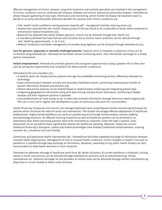 •1.5(2(.-.%(-^/$12.-.-3 3!$36$$-/ 3($-32 -#'$ +3' 1$/1.5(#$12_ 
•ä.,,4-( 3(.- ,.-'$ +3' 1$/1.5(#$12 
•ä.-3 3!$36$$-/ 3($-3.1'$ +3' 1$/1.5(#$16(3'#$(2(.-, *(- -#.3'$124//.132823$,2_ 
Some key tele-technologies and their advantages(12): 
•$+$^ 1$ 
•$+$^'$ +3' 
•$+$^.-24+3 3(.-2 
Telemedicine 
technology 
Purpose Examples 
Tele- care With systems and sensors at 
home, tele-care enables 
independent living. Caregivers 
can be alerted through central 
monitoring systems that are 
connected to the sensors at 
home. 
Used extensively for elderly paƟents. 
Also used for paƟents with mental 
disturbances, for example: demenƟa 
and learning disabiliƟes. 
Tele-care technology includes 
monitoring systems for physiological 
parameters, door monitors and 
personal satellite locators. Sensors 
used for tele- care can detect Įre, gas 
leaks, accidents and intruders as well. 
Tele- health Tele- health enables paƟents to 
monitor and self-manage 
themselves at home using 
electronic devices. The data 
collected can be transferred to 
a central monitoring system. 
Data collecƟon is facilitated via 
devices that are installed in the 
paƟent’s home connected to 
telephone lines or broadband 
services. 
Devices such as digital 
thermometers, weighing scales, 
blood pressure cuī, and oxygen  
pulse reader are used to take 
readings of required parameters and 
send automaƟcally to central 
monitoring systems. Care givers can 
be alerted on signiĮcant changes in 
readings showing deterioraƟng 
condiƟons for early intervenƟons. 
Tele- 
ConsultaƟon 
CommunicaƟon between 
paƟents, clinicians or remote 
clinicians can be aided through 
video conferencing. 
TelecommunicaƟons therefore 
improves access to healthcare 
and enhances clinical 
outcomes. 
x PaƟents with limited access to 
travel e. g those in prisons or those 
who are immobilized due to other 
reasons are hugely beneĮƩed with 
tele-consultaƟon pracƟces. 
x In case of stroke or burn 
management, tele-consultaƟon 
systems facilitate immediate 
intervenƟon. 
x IrrespecƟve of geographical 
barriers, specialists can perform 
tele- consultaƟon and tele-coaching 
acƟviƟes. 
7 
 