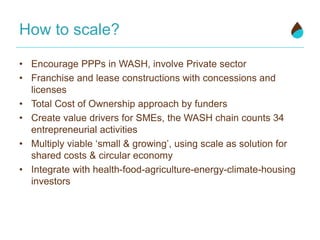 How to scale?
• Encourage PPPs in WASH, involve Private sector
• Franchise and lease constructions with concessions and
licenses
• Total Cost of Ownership approach by funders
• Create value drivers for SMEs, the WASH chain counts 34
entrepreneurial activities
• Multiply viable ‘small & growing’, using scale as solution for
shared costs & circular economy
• Integrate with health-food-agriculture-energy-climate-housing
investors
 