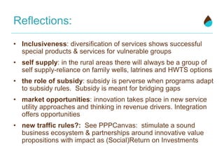 Reflections:
• Inclusiveness: diversification of services shows successful
special products & services for vulnerable groups
• self supply: in the rural areas there will always be a group of
self supply-reliance on family wells, latrines and HWTS options
• the role of subsidy: subsidy is perverse when programs adapt
to subsidy rules. Subsidy is meant for bridging gaps
• market opportunities: innovation takes place in new service
utility approaches and thinking in revenue drivers. Integration
offers opportunities
• new traffic rules?: See PPPCanvas: stimulate a sound
business ecosystem & partnerships around innovative value
propositions with impact as (Social)Return on Investments
 