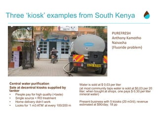 Three ‘kiosk’ examples from South Kenya
Central water purification
Sale at decentral kiosks supplied by
tanker
• People pay for high quality (+taste)
• Single source + RO treatment
• Home delivery didn’t work
• Looks for ‘1 m3 ATM’ at every 100/200 m
Water is sold at $ 0,03 per liter
(at most community taps water is sold at $0,03 per 20
liter; when bought at shops, one pays $ 0,30 per liter
mineral water)
Present business with 5 kiosks (20 m3/d); revenue
estimated at $90/day; 18 pp
PUREFRESH
Anthony Kamotho
Naivasha
(Fluoride problem)
 