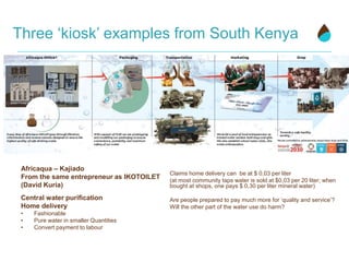 Three ‘kiosk’ examples from South Kenya
Africaqua – Kajiado
From the same entrepreneur as IKOTOILET
(David Kuria)
Central water purification
Home delivery
• Fashionable
• Pure water in smaller Quantities
• Convert payment to labour
Claims home delivery can be at $ 0,03 per liter
(at most community taps water is sold at $0,03 per 20 liter; when
bought at shops, one pays $ 0,30 per liter mineral water)
Are people prepared to pay much more for ‘quality and service’?
Will the other part of the water use do harm?
 