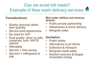 Can we avoid toll roads?
Example of New wash delivery services:
Considerations:
• Quality (service) rather
than quantity
• Service level agreements
• No need for 24/7
• Dual quality: clean vs safe,
contained, bulk, HWTS
options
• Affordable
• Service = time saving
• Service=> willingness to
pay
Mini water utilities and revenue
drivers:
• Public-private partnership
• Waterkiosks & home delivery
• Minigrids water
Sanitation:
• Public toilets
• Alternatives to pit latrine
• Collection & transport
• Minigrids waste water
• Nutrient recovery & biogas
renewable energy
 