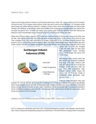  


KONDISI
      I 2010 – 20 11  




Sampai saa ini bangun ind
           at             dustri di Indones masih disoko Industri bes sekitar 70%, sisanya industr kecil dan menengah.
                                          sia             ong          sar                            ri
Dari posisi t
            tersebut, 45% merupakan indus berbasis sum daya alam (
                          m               stri           mber           (resources base industries), 17 merupakan iindustri
                                                                                      ed              7%
padat tenag kerja (labour intensives indu
            ga            r               ustries), sedangk sisanya ters
                                                          kan           sebar antara ind
                                                                                       dustri padat mo dan industri padat
                                                                                                      odal
teknologi. O karenanya, pengembangan industri perlu d
           Oleh                           n              diarahkan demi t
                                                                        tercapainya kese
                                                                                       eimbangan pera antara industr kecil-
                                                                                                      an           ri
menengah dan industri be  esar. Demikian pula industri ya berbasis pa
                                                          ang           adat modal dan teknologi haru lebih didoron dan
                                                                                       n              us           ng
difokuskan uuntuk menyeimbbangkan dengan industri yang berbasis Tenaga Kerja dan Sumb Daya Alam.
                                          n                                            ber

Ditinjau darii persebaran wila
                             ayah, sebanyak 73,5% industri besar masih terk
                                                                          konsentrasi di P
                                                                                         Pulau Jawa, sisanya di luar Pulau Jawa
                                                                                                                          u
dan Bali. Lookasi industri un Pulau Jawa, terbanyak be
                             ntuk                         erada di Jawa BBarat sekitar 27,52% sebesar 1  19,6% berada d Jawa
                                                                                                                        di
Timur sedan  ngkan di luar Pu Jawa, terko
                            ulau          onsentrasi di Sumatera, kurang lebih 18,37%. P  Persebaran Indu di Kawasan Timur
                                                                                                         ustri           n
Indonesia ssebesar 2,74% berlokasi di Pula Sulawesi, Ma
                            b              au              aluku dan Papua. Perkembanga ekspor nasio selama tiga tahun
                                                                                          an             onal            a
terakhir seb
           belum krisis 2009 menunjukkan peningkatan yang menggembir
                             9                                           rakan. Total realisasi ekspor pad tahun 2007 t
                                                                                                         da              tercatat
                                                                                   sebesa US$ 114.10
                                                                                          ar             00,89 juta men  ningkat
                                                                                   13,20% dari tahun 2
                                                                                         %              2006 dan pada tahun
                      Summbangan Industtri                                         2008 pertumbuhan ekspor men           ningkat
                                                                                   sebesa 20,09% deng nilai sebesa US$
                                                                                          ar             gan             ar
                        Indonesi
                               ia (PDB)                                            137.0220,42 juta.

                                                                                   Perkem
                                                                                        mbangan Impor nasional selam tiga
                                                                                                                     ma
                                                                                   tahun terakhir juga m
                                                                                                       mengalami penin
                                                                                                                     ngkatan
                                                        Ba
                                                         asis SDA                  yang tinggi. Total immpor Indonesia pada
                                                                                                                     a
                38%                 45%                                            tahun 2
                                                                                         2007 sebesar US$ 74.473,43 juta atau
                                                        Pa
                                                         adat Tenaga Ke
                                                                      erja         meninggkat 21,96% d dari tahun 200 dan
                                                                                                                     06
                                                                                   pada tahun 2008 pertumbuhan impor
                       17%
                         %
                                                                                   meninggkat sebesar 7 73,48% dengan nilai
                                                        Pa
                                                         adat Modal dan
                                                                      n 
                                                                                   sebesa US$ 129.197,31 juta. Kond ini
                                                                                         ar                           disi
                                                        Te
                                                         eknologi
                                                                                   menunnjukkan terjadi peningkatan impor
                                                                                   sebesa 3,32 kali.
                                                                                         ar

                                                                                    Pemicuunya adalah pe
                                                                                                       eningkatan impo pada
                                                                                                                     or
kelompok TTPT, Kulit dan alas kaki, Biji Tem
                                           mbaga dan pera alatannya serta PPermata dan Peerhiasan. Permas
                                                                                                        salahan yang diihadapi
dalam meng gembangkan ind dustri lebih lanju ke depan ant
                                           ut              tara lain: lemahn prasarana d sarana, keterbatasan berpr
                                                                           nya            dan                          roduksi
barang seteengah jadi dan komponen di d    dalam negeri; keeterbatasan industri berteknolo tinggi; kesen
                                                                                         ogi           njangan pemban ngunan
daerah; kete
           erbatasan penguasaan pasar d    domestik; ketergantungan ekspo pada beberap komoditi dan negara tujuan; belum
                                                                           or            pa            n
kuatnya per Industri kecil dan menengah.
          ran



KONDISI
      I PASCA PEM
                MBERLAKU AN ASEAN‐
                                 ‐CHINA FRE
                                          EE TRADE A REA (ACFTA
                                                              A) 




ACFTA, me eskipun baru dib
                         berlakukan pada tahun 2010, na
                                       a               amun penandatanganan perjanjian sudah dilak
                                                                                                 kukan sejak Nov
                                                                                                               vember
2004. Selam rentang tahun disepakatinya perjanjian dan p
          ma                                           pemberlakuan, P
                                                                     Pemerintah Indo
                                                                                   onesia mengakui bahwa meman tidak
                                                                                                               ng
 