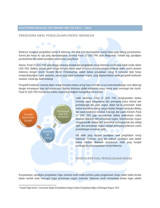  


 

PLATFOR
      RM ESKALA SI ISU ENER
                          RGI KM ITB  2011 – 201 2  

PARADIG
      GMA AWAL
             L PENGELOL
                      LAAN ENER GI INDONE SIA 




Berbicara m
          mengenai penge elolaan energi di Indonesia, kita tidak bisa men
                                                         a              nempatkan ener hanya pada bidang perekon
                                                                                     rgi                         nomian.
Karena jika hanya itu saja yang dipertimb
                         a               bangkan, pastinya Pasal 33 UU 1945 akan dihapuskan. Te
                                                                        UD                       erlebih lagi, para
                                                                                                                  adigma
perekonomian kita adalah paradigma pasar bebas yang libe
                         p               r               eral.

Namun, Pas 33 UUD 194 yang hingga s
           sal           45           sekarang menjad jiwa pengelola energi Indon
                                                     di            aan           nesia masih teta kokoh tertulis dalam
                                                                                                ap             s
UUD 1945. Bahkan, banyak pihak sangat mengelu-elukan pasal ini karen memang men
                                                    n              na            njadi pembeda aantara sistem ekkonomi
Indonesia ddengan sistem ekonomi libera Perbedaann adalah bah
                                      al.           nya            hwa pengelolaa energi di In
                                                                                an              ndonesia tidak hanya
mempertimb bangkan aspek ekonomis, namun juga aspek k
                                                    kedaulatan nega yang diejaw
                                                                   ara,         wantahkan dalam perspektif keta
                                                                                               m               ahanan
nasional. Se lagi, itulah bedanya.
           ekali          b

Perspektif k
           ketahanan nasio dalam energ bermakna bahwa energi haru tersedia seca berkesinamb
                         onal         gi                            us             ara           bungan serta dib
                                                                                                                barengi
dengan kem mampuan daya beli masyaraka
                                     at. 4 Bahasa bisnisnya adalah ko
                                                                    olaborasi antara energi yang m
                                                                                   a             mencukupi dan murah.
Pasal 33 UU 1945 menegaskan bahwa ne
           UD                        egara berkewajib mewujudkan hal tersebut.
                                                      ban           n

                                                                              Lebih teknisny Pasal 33 UUD 1945 m
                                                                                             ya,                           mengisyaratkan bahwa
                                                                              memang aspe pengawasan dan pemegang kuasa miner dan
                                                                                            ek                                            ral
                                                                              pertambangan ada pada negara, dalam hal ini pemerintah. Itulah
                                                                                                                                           .
                                                                              makna kedaula energi, yang berkaitan dengan energi jika d
                                                                                            atan                                           ditinjau
                                                                Kem
                                                                  mampuan     dari aspek keta
                                                                                            ahanan nasionall. Satu lagi, dari aspek ekonomi, Pasal
       Terseddia                                                 daya beli
                                                                 d
                                                                maasyarakat   33 UUD 1945 juga mensyaratkan bahwa pelaksanaan usaha
                                                                                                                           a
      berkesinam                                                              harusnya dilakuukan oleh perus sahaan negara. SSederhananya, negara
        bungaan
                                                                              sebagai pemilik mineral right, p
                                                                                             k               pemerintah pemegang hak atas mining
                                                                              right, dan peru
                                                                                            usahaan negara sebagai pemeg    gang pelaksana usaha
                                                                              pertambangan (economic right   t).
                                         Ketahan
                                            an                                Hal inilah yaang menjadi paradigma awall pengelolaan energi
                                          Energi
                                          E                                   Indonesia. Tenntunya, yang k maksud pa
                                                                                                         kita          aradigma awal adalah
                                                                              bahwa sebelu dilakukan amandemen, inilah yang m
                                                                                            um                                      menjadi
                                                                              semangat filoso pengelolaan energi Indones
                                                                                            ofis         n             sia.



                                                                              KONDISI F AKTUAL PE NGELOLAA N MIGAS 




Kenyataann paradigma pengelolaan mig nasional ma terlalu berfo
         nya,                        gas          asih                       gutamaan ekspo dalam dalam bentuk
                                                                okus pada peng            or
bahan menntah untuk men
                      ncapai target pe
                                     enerimaan nega (material). Indonesia masih memandang bahwa migas adalah
                                                  ara

                                                                 
4   Sutadi Pudjo Utomo. Format dan Wujud Keber
                                             rpihakan Negara D
                                                             Dalam Pengelolaa Migas di Berbag Negara. 2010
                                                                            an              gai
 