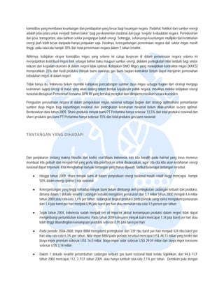  


komoditas y  yang membawa keuntungan dan pendapatan ya besar bagi k
                                             n              ang             keuangan negara Padahal, hakiikat dari sumber energi
                                                                                           a.                           r
adalah jelas s-jelas untuk me
                            enjadi ‘bahan bakar’ bagi perekoonomian nasiona dan juga ‘senjjata’ kedaulatan negara. Perind
                                                                             al                          n              dustrian
dan jasa, traansportasi, atau bahkan sektor ppenganpun butu energi. Sehing seharusnya keuntungan multiplier dari keta
                                                           uh                gga,          a                            ahanan
energi jauh lebih besar dar  ripada hanya peenjualan saja. Haasilnya, keterga
                                                                            antungan penerim
                                                                                           maan negara da sektor migas masih
                                                                                                         ari            s
tinggi, yaitu rata-rata hampir 30% dari total penerimaan neg dalam 5 tah terakhir. 
                                                            gara            hun

Akhirnya, kkebijakan ekspo komoditas m
                          or          migas yang sela  ama ini cukup berperan di daalam penerimaa negara sela
                                                                                                  an             ama ini
menyebabk kontribusi miigas baik sebaga bahan baku m
           kan                         ai              maupun sumber energi, didalam peningkatan niilai tambah bagi sektor
                                                                    r              m
industri dan kegiatan ekono di dalam negeri tidak optima Kebijakan DM Migas yang mewajibkan kontraktor migas (
                           omi                         al.          MO                                            (KKKS)
menyerahka 25% dari has produksi min
            an             sil        nyak bumi dan/a gas bumi b
                                                       atau         bagian kontrakto belum dapat menjamin peme
                                                                                   or                             enuhan
kebutuhan m migas di dalam negeri.
                           n

                                                        cadangan sumb daya migas sebagai bagian dari strategi m
Tidak hanya itu, Indonesia belum memilikii kebijakan penc
            a                                                       ber                                        menjaga
keamanan s  supply energi di masa yang aka datang dalam bentuk keputu
                                         an             m           usan politik nega misalnya melalui kebijakan energi
                                                                                    ara,
nasional dite
            etapkan Pemerin bersama D RI yang bers mengikat da diimplementa
                           ntah         DPR             sifat        an             asikan secara ko
                                                                                                   onsisten.

Penguatan perusahaan negara di dalam p  pengelolaan mig nasional se
                                                      gas           ebagai bagian d strategi optimalisasi peman
                                                                                  dari                        nfaatan
sumber day migas bagi kepentingan na
          ya                           asional dan penningkatan ketah
                                                                    hanan nasional belum dilaksan
                                                                                                nakan secara ooptimal.
Berdasarkan data tahun 2009, Share produ minyak bum PT Pertamina hanya sebesar 13,5% dari total produksi nasion dan
                                       uksi          mi                                                       nal
share produ gas bumi PT Pertamina han sebesar 15% dari total produ gas bumi na
          uksi          T              nya           %              uksi          asional;

 

TANTAN
     NGAN YANG
             G DIHADAPI  




          baran tentang makna filosofis d kodisi real Migas Indonesia kini kita bera pada hal-ha yang terus menerus
Dari penjab               m             dan                              a,             alih             al
membuat kita gelisah dan menjadi hal yang perlu kita prioritaskan untuk d
                           m             g                              diselesaikan, aga cita-cita kita a
                                                                                         ar              akan ketahanan energi
nasional dapat terpenuhi. Kita menghadapi banyak tantangan yang harus d
                          K                                             dijawab, berikut beberapa tantan ngan tersebut.

    •    Hingga tahun 200 share minya bumi di dalam penyediaan e
                        09,          ak           m            energi nasional masih relatif tin mencapai hampir
                                                                                               nggi
         50 dalam energ (primer) mix nasional;
          0%           gy

    •    Keetergantungan yang tinggi terha
                         y               adap minyak bum belum diimba oleh peningkatan cadangan terbukti dan pro
                                                         mi               angi                           n              oduksi,
         dimana dalam 1 dekade terakhir c
                         d                cadangan terbuk mengalami penurunan dari 5 miliar tahun 2
                                                          kti                            5,1             2000 menjadi 4,4 miliar
                                                                                                                        4
          ahun 2009 atau rata-rata 1,4% per tahun, sedangkan tingkat pro
         ta              r                                                oduksi pada perio yang sama mengalami penurunan
                                                                                          ode
         da 1,4 juta barel per hari menjad 0,95 juta barell per hari atau m
          ari                            di                               menurun rata-rata 3,5 persen per tahun;
                                                                                          a              r

    •    Se tahun 2004 Indonesia sud menjadi ne oil importer ak
           ejak            4,            dah           et               kibat kemampua produksi dalam negeri tidak dapat
                                                                                         an                      k
         mengimbangi per   rtumbuhan konsu
                                         umsi. Pada tahu 2009 konsum minyak bumi mencapai 1,34 jjuta barel per ha atau
                                                       un             msi                                        ari
         lebih tinggi diband
                           dingkan kemamppuan produksi se
                                                        ebesar 0,95 juta barel per hari;
                                                                       a

    •    Pa periode 200
           ada           04-2008, impor BBM mengalam peningkatan d 339 ribu bar per hari men
                                                      mi              dari           rel            njadi 424 ribu ba per
                                                                                                                    arel
         ha atau rata-rata 6,3% per tahun Nilai impor BB pada periode tersebut menc
          ari            a              n.             BM              e             capai US$ 48,73 miliar yang terd dari
                                                                                                    3                diri
         biaya impor prem
                        mium sebesar US 16.0 miliar, b
                                        S$             biaya impor solar sebesar US$ 2
                                                                                     29,59 miliar dan biaya impor keerosene
          ebesar US$ 3,14 miliar;
         se              4

    •    Daalam 1 dekade terakhir penam
                                      mbahan cadanga terbukti gas bumi nasional t
                                                     an                         tidak terlalu siginifikan, dari 94, TCF
                                                                                                                  ,6
         ta
          ahun 2000 menccapai 112, 3 TCF tahun 2009, a hanya tumb rata-rata 2,1 per tahun. Demikian pula d
                                                     atau        buh            1%                                dengan
 