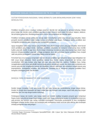  


PLATFOR
      RM ESKALA SI ISU PEND
                          DIDIKAN KM
                                   M ITB 2011 –
                                              – 2012  

SISTEM  PENDIDIKA
                AN NASIONA
                         AL YANG BE
                                  ERMUTU DA
                                          AN MENUM
                                                 MBUHKAN S
                                                         SDM YANG 
BERKUA LITAS 




Pendidikan merupakan prooses sosialisasi sekaligus pewa arisan nilai-nilaii dari satu gene
                                                                                         erasi ke genera berikutnya. M
                                                                                                          asi        Melalui
proses bela dan interaks sosial, pendid
          ajar          si             dikan juga dapat menjadi instrument utama dalam internalisas adaptasi, aku
                                                        t                                                 si,       ulturasi,
dan pencipt
          taan budaya baru, disamping sebagai proses tra
                                                       ansfer ilmu peng getahuan dan tek knologi (iptek).

Pendidikan memainkan peranan penting d strategis da
                                         dan         alam menumbuh hkan sumber da manusia ya berkualitas. Dalam
                                                                                 aya          ang
perspektif e
           ekonomi, pendid
                         dikan terbukti m
                                        mampu memacu pertumbuhan s suatu Negara. P
                                                                                 Peningkatan kua
                                                                                               alitas pendidikan akan
                                                                                                               n
meningkatka produktivitas yang selanjutny akan meningk
            an                           ya          katkan pendapat
                                                                   tan.

Upaya mew  wujudkan sumbe daya manusia yang berkualita harus diserta dengan proses yang juga ber
                          er              a               as            ai                            rkualitas, hal ini berarti
sistem pend didikan yang meliputi metode, stakeholder pendidikan, infrasttruktur dan kom
                                                                                       mponen terkait lainnya harus m  memiliki
kualitas yan baik. Kondisii ini juga harus disertai dengan terbukanaya k
           ng                                            n              kesempatan yan seluas-luasny bagi seluruh rakyat
                                                                                       ng             ya
Indonesia teerhadap pendiddikan yang baik, sehingga peniingkatan akses dan pemerataa layanan pend
                                           ,                                           an              didikan harus m menjadi
salah satu p
           prioritas pemban
                          ngunan nasional dalam bidang s sosial dan buday
                                                                        ya.

Pemerintah harus terus berrupaya memperbaiki mutu dan relevansi pendid dikan agar komp  petensi lulusan d
                                                                                                        dapat ditingkatka dan
                                                                                                                        an
lebih sesua dengan kebu
          ai               utuhan. Sistem pendidikan na  asional harus b
                                                                       bersifat terpadu komprehensif dan bermutu untuk
                                                                                        u,              f
menumbuhk SDM yang berdaya saing tinggi serta guru yang professional dan s
           kan            g               g                                              sejahtera. Penddidikan harus m mampu
mengoptima alkan potensi da yang dimilik manusia berup potensi akal (
                          asar           ki              pa             (pikiran), jasman dan rohani un membentuk sosok
                                                                                        ni,             ntuk           k
manusia yang utuh dan me  engeluarkan man nusia dari kebod
                                                         dohan, kehinaan kelemahan, d kemiskinan m
                                                                       n,               dan             menjadi manusia yang
berpengetahhuan, meningka atkan kemuliaan dan berkeku
                                         n,             uatan. Disampin hal ini, manajemen pelayan pendidikan harus
                                                                       ng                               nan
transparan, bertanggung jaw dan akunta
                           wab,          abel.



BANGSA
     A YANG BER
              RKARAKTER  DAN MAJE
                                EMUK 




Karakter baangsa merupaka sesatu yang bersifat khas dari suatu ban
                          an             g                             ngsa dan memb  bedakannya dengan bangsa la ainnya.
Karakter ini menjadi dasar kepribadian dan dapat menjadii jalan bagi kem
                                         n                             majuan suatu ban
                                                                                      ngsa, seperti Ind yang maju d
                                                                                                      dia         dengan
swadesinya dan Cina maju dengan karakte konfusinya.
           a,            u               er

Pembangun bangsa dan karakter suatu bangsa (natio and characte building) merupakan prasya guna memp
          nan            n               u           on           er                        arat           perkuat
Negara mod yang dikenal dengan Nega bangsa (natio state). Upaya pembangunan karakter ini mem
          dern                         ara           on           a                          mbutuhkan kerja keras
                                                                                                           a
yang persis
          sten dan konsissten agar mampu melampaui ketertinggalan. Keberhasilan p
                                                                                pembangunan in akan mening
                                                                                             ni           gkatkan
kebanggaan terhadap ident
          n              titas bangsa dan berdampak pa meningkatn modal socia dan pada akhirnya akan berd
                                                     ada          nya           al                        dampak
terhadap pe
          eningkatan daya saing bangsa.5


                                                                 
5Kementrian Negara Perenc
          n             canaan Pembangunan Nasional/BA
                                                     APPENAS. 2008. Evaluasi Tiga Tahun Pelaksana RPJMN 200
                                                                                                aan       04-2009:
Bersama Men Perubahan.
           nata
 