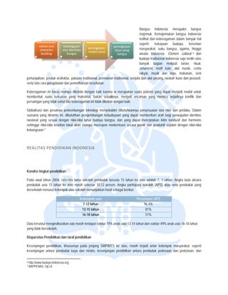  


                                                                                     Bangsa Indonesia merupakn b
                                                                                            a                              bangsa
                                                                                     majemu Kemajemuk bangsa Ind
                                                                                             uk.           kan            donesia
                                                                                     terlihat dari keberagam dalam bany hal
                                                                                                           man            yak
                                                                                     seperti; kekayaan budaya, ke
                                                                                             ;                            esenian
          nation and       kebanggaan 
                           k                                   peningkata an 
           ch
            haracter      atas identitas 
                                             peningkatan 
                                                                 daya saing
                                                                          g          masyar  rakat, suku banngsa, agama, hingga
                                             modal sosial
            building         bangsa                                bangsa            wisata Indonesia. Ellemen cultural 6 dari
                                                                                     budaya tradisional Indo
                                                                                            a              onesia saja terd atas
                                                                                                                          diri
                                                                                     banyak bagian me
                                                                                            k              eliputi tarian, ritual,
                                                                                     orname ent, motif kain alat musik, cerita
                                                                                                           n,
                                                                                     rakyat, musik dan llagu, makanan senin,
pertunjukkan, produk arsite
                          ektur, pakaian tra
                                           adisional, perma
                                                          ainan tradisionall, senjata dan alat perang, nask kuno dan pr
                                                                                                           kah             rasasti,
serta tata ca pengobatan dan pemeliharaan kesehatan.
             ara

Keberagaman ini harus ma  ampu dikelola d
                                        dengan baik karena ia merupa akan suatu pote yang dapat menjadi modal untuk
                                                                                   ensi
membentuk suatu kekuata yang maksiimal, bukan se
          k               an                          ebaliknya, menjadi ancaman y  yang memicu t
                                                                                                terjadinya konflik dan
persaingan yang tidak seha bila keberagam ini tidak dike
                         at             man            elola dengan baik.

Globalisasi dan pesatnya perkembangan teknologi meny   yebabkn dibutuh
                                                                     hkannya penyes  suaian tata nilai dan perilaku. Dalam
suasana ya dinamis ini, dibutuhkan pen
          ang                              ngembangan ke
                                                       ebudayaan yang dapat membe
                                                                     g               erikan arah bagi perwujudan id dentitas
nasional ya sesuai dengan nilai-nilai luhur budaya ba
           ang                                          angsa, dan yan dapat menc
                                                                     ng              ciptakan iklim ko
                                                                                                     ondusif dan haarmonis
sehingga niilai-nilai kearifan lokal akan ma
                             n             ampu merespon modernisasi s
                                                       n             secara positif da produktif sejalan dengan nilai-nilai
                                                                                     an
kebangsaan n. 7




REALITA
      AS PENDIDIK
                KAN INDON
                        NESIA 




Kondisi tingkat pendidika
                        an

Pada awal tahun 2004, raata-rata lama se
                                       ekolah penduduk berusia 15 ta
                                                                   ahun ke atas ad  dalah 7, 1 tahun. Angka buta aksara
penduduk u 15 tahun ke atas masih s
          usia          k              sebesar 10,12 p
                                                     persen. Angka ppartisipasi sekolah (APS) atau rasio penduduk yang
bersekolah menurut kelomp usia sekolah menunjukkan h sebagai ber
                        pok            h             hasil          rikut:

                                                               Kelo
                                                                  ompok usia      Presenta APS
                                                                                         ase
                                                                 7- tahun
                                                                  -12                 96.4
                                                                                         4%
                                                                13 tahun
                                                                 3-15                  81%%
                                                                16 tahun
                                                                 6-18                  51%%

Data tersebut mengindikasikan ada masih t
                                        terdapat sekitar 19% anak usia 1
                                                                       13-14 tahun dan sekitar 49% an usia 16-18 ta
                                                                                     n              nak           ahun
yang tidak b
           bersekolah.

Disparsitas Pendidikan da taraf pendidikan
          s             an

Kesenjanga pendidikan, khususnya pada jenjang SMP
         an                                       P/MTS ke atas, masih terjadi antar kelompok masyarakat, seperti
                                                                                            k
kesenjangan antara pendu
                       uduk kaya dan miskin, kesenja
                                                   angan pendidika antara pend
                                                                 an           duduk pedesaan dan perkotaa dan
                                                                                            n            an,

                                                                 
6   http://www.b
               budaya-indonesia.org
7   BAPPENAS Op.cit
              S.
 