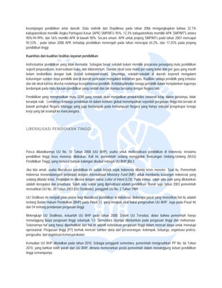  


kesenjangan pendidikan antar daerah. D
                        a              Data statistik d Depdiknas pada tahun 2
                                                      dari                      2006 mengungk   kapkan bahwa 32.1%
kabupaten/k memiliki An
          kota         ngka Partisipasi Kasar (APK) SM MP/MTs 95%, 12.3% kabupaten
                                                                                 n/kota memiliki A SMP/MTS antara
                                                                                                 APK
90%-94.99% dan 56% me
          %,           emliki APK di ba
                                      awah 90%. Seca umum, APK untuk jenjang S
                                                      ara         K              SMP/MTs pada tahun 2007 me encapai
92.53% , ppada tahun 2008 APK terhadap pendidikan m   menengah pada tahun mencap 65.2%, dan 17.25% pada jjenjang
                                                                                pai
pendidikan t
           tinggi

Kuantitas d kualitas fas
          dan          silitas layanan p
                                       pendidikan

Insfrasturktu pendidikan ya tidak mema
            ur            ang            adai. Sebagian b
                                                        besar sekolah bbelum memiliki p
                                                                                      prasarana penun  njang mutu penddidikan
seperti perp
           pusatkaan, keter
                          rsediaan buku, d laboratorium Standar ideal rasio murid per ruang kelas dan per guru yang masih
                                         dan           m.                                              n             g
belum terdistribusi dengan baik (terjadi ketidakmerata aan). Umumnya sekolah-seko
                                                                       a,             olah di daerah terpencil men   ngalami
kekurangan sumber daya pendidik dan di d
                          p              daerah perkotaa mengalami ke
                                                       an              elebihan guru. K
                                                                                      Kualitias tanaga p
                                                                                                       pendidik yang te
                                                                                                                      erbatas
dan tak idea karena diserta rendahnya kes
            al            ai             sejahteraan pendidik. Ketidakop
                                                                       ptimalan tenaga pendidik dalam menjalankan tug gasnya
berdampak pada mutu lulus pendidikan y
                          san            yang rendah dan tak mampu ber
                                                        n               rsaing dengan N
                                                                                      Negara lain.

Pendidikan yang menghasilkan mutu SDM yang rendah a
                                       M           akan menjadika produktivitas nasional tetap d
                                                                 an                            dalam posisinya tidak
                                                                                                             a,
beranjak na Lemahnya lembaga pendidikan ini dalam k
          aik.                                    konteks global m
                                                                 menempatkan seejumlah pergurua tinggi kita berada di
                                                                                               an
bawah perin ngkat Negara te
                          etangga yang ju berdampak pada kemampu Negara yan hanya sebag pengekspor tenaga
                                        uga                       uan          ng             gai
kerja yang t terampil ke mancanegara.
           tak           m

 

LIBERAL ISASI PEND
                 DIDIKAN TIN
                           NGGI 




Pasca dibaatalkannya UU No. 10 Tahun 2008 (UU BHP), usaha untu meliberalisas pendidikan di Indonesia, terutama
                                                                    uk          si
pendidikan tinggi terus menerus dilakuka Kali ini, pe
                                        an.           emerintah sedan menggodok Rancangan Undang-Undang (RUU)
                                                                     ng
Pendidikan Tinggi, yang me
                         enurut banyak ka
                                        alangan disebut sebagai UU BHP jilid 2.

Jika kita am usaha libe
           mati,          eralisasi pendidikan ini sudah t                 donesia dilanda krisis moneter. Saat itu, Pemerintah
                                                           terjadi sejak Ind                             .
Indonesia mmenandatanganii perjanjian dengan Internationa Monetary Fun (IMF) untuk membantu keua
                                                           al              nd                            angan Indonesia yang
                                                                                                                        a
sedang dilanda krisis. Perja
                           anjian ini dikena dengan nama Letter of Intent (LOI). Pada intinya, salah satu poin yang ditek
                                           al                                                           u               kankan
adalah dereegulasi dan priva
                           atisasi. Salah sa sektor yang diprivatisasi ad
                                            atu                            dalah pendidikan Benar saja, ta
                                                                                          n.             ahun 2003 pemerintah
mensahkan UU No. 20 Tahun 2003 (UU Sis      sdiknas), pengga UU No. 2 Ta
                                                            anti           ahun 1989.

UU Sisdikna ini menjadi ja utama bagi liberalisasi pen
           as            alan                        ndidikan di Indon
                                                                     nesia. Beberapa pasal yang me
                                                                                    a            encirikan hal itu adalah
tentang Bad Hukum Pen
           dan          ndidikan (BHP) p
                                       pada Pasal 53, yang menjadi ciikal bakal penge
                                                                                    esahan UU BHP Juga pada Pa 46
                                                                                                 P.               asal
dan 54 tenta pendanaan perguruan tingg
           ang                        gi.

Melengkapi UU Sisdiknas, keluarlah UU BHP pada ta   ahun 2008. Dalam UU Terseb diatur bahw pemerintah hanya
                                                                                  but,           wa
menanggun biaya perguruan tinggi seba
          ng                           anyak 1/3. Sementara sisanya dibebankan pa perguruan t
                                                                                  ada           tinggi dan mahaasiswa.
Sebenarnya hal yang harus diperhatikan d hal ini adala kebebasan p
          a               s            dari          ah            perguruan tinggi dalam mencari biaya untuk me
                                                                                                               enutupi
operasional. Perguruan ting (PT) berhak mencari sumb dana dari pe
                          ggi          k            ber             erseorangan, ke
                                                                                  elompok, keluarg organisasi p
                                                                                                 ga,           profesi,
pengusaha, dan organisasi kemasyarakatan.

Kemudian U BHP dibatalkan pada tahun 2010. Sebagai pengganti sem
           UU                         n                        mentara, pemerintah mengesahkan PP No. 66 Tahun
2010, yang bahkan lebih parah dari UU B
                        p             BHP, dimana me
                                                   emerankan posisi pemerintah d
                                                                               dalam menanggung beban pend
                                                                                                         didikan
tinggi semampunya.
 