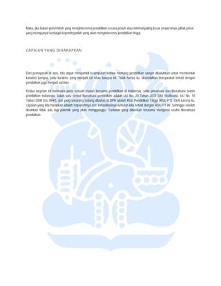  


Maka, jika b
           bukan pemerinta yang menginte
                          ah              ervensi pendidik secara penu atau minimal p
                                                         kan            uh              paling besar pro
                                                                                                       oporsinya, pihak privat
yang memp  punyai berbagai kepentinganlah yang akan meng
                           k                             gintervensi pend
                                                                        didikan tinggi.



CAPAIAN
      N YANG DIH
               HARAPKAN 




Dari pemapparan di atas, kiita dapat menga
                                         ambil kesimpula bahwa mema pendidikan sangat dibutuhk untuk mem
                                                         an              ang                           kan            mbentuk
karakter bangsa, yaitu karaakter yang mennjadi ciri khas b
                                                         bangsa ini. Tidak hanya itu, ak
                                                                                       ksesibilitas masy
                                                                                                       yarakat terkait d
                                                                                                                       dengan
pendidikan jjuga menjadi sorotan.

Kedua targeetan ini bermua pada sebuah musuh bersama pendidikan di Indonesia, y
                         ara                                                          yaitu privatisasi dan liberalisasi sektor
pendidikan Indonesia. Sala satu simbol liberalisasi pend
                         ah                            didikan adalah U No. 20 Tah 2003 (UU S
                                                                         UU           hun              Sisdiknas), UU No. 10
Tahun 2008 (UU BHP), dan yang sekarang sedang dibaha di DPR adala RUU Pendidik Tinggi (RUU PT). Oleh kare itu,
          8              n             g               as               ah             kan             U               ena
capaian yan kita harapkan adalah terpenu
          ng             n             uhinya dan terfaasilitasinya tuntu kita terkait d
                                                                        utan           dengan RUU PT ini. Sehingga s
                                                                                                       T                setelah
disahkan tid ada lagi polemik yang ak menggangg Tuntutan ya diberikan te
           dak                         kan             gu.              ang            erutama menge   enai usaha liberalisasi
pendidikan.
 